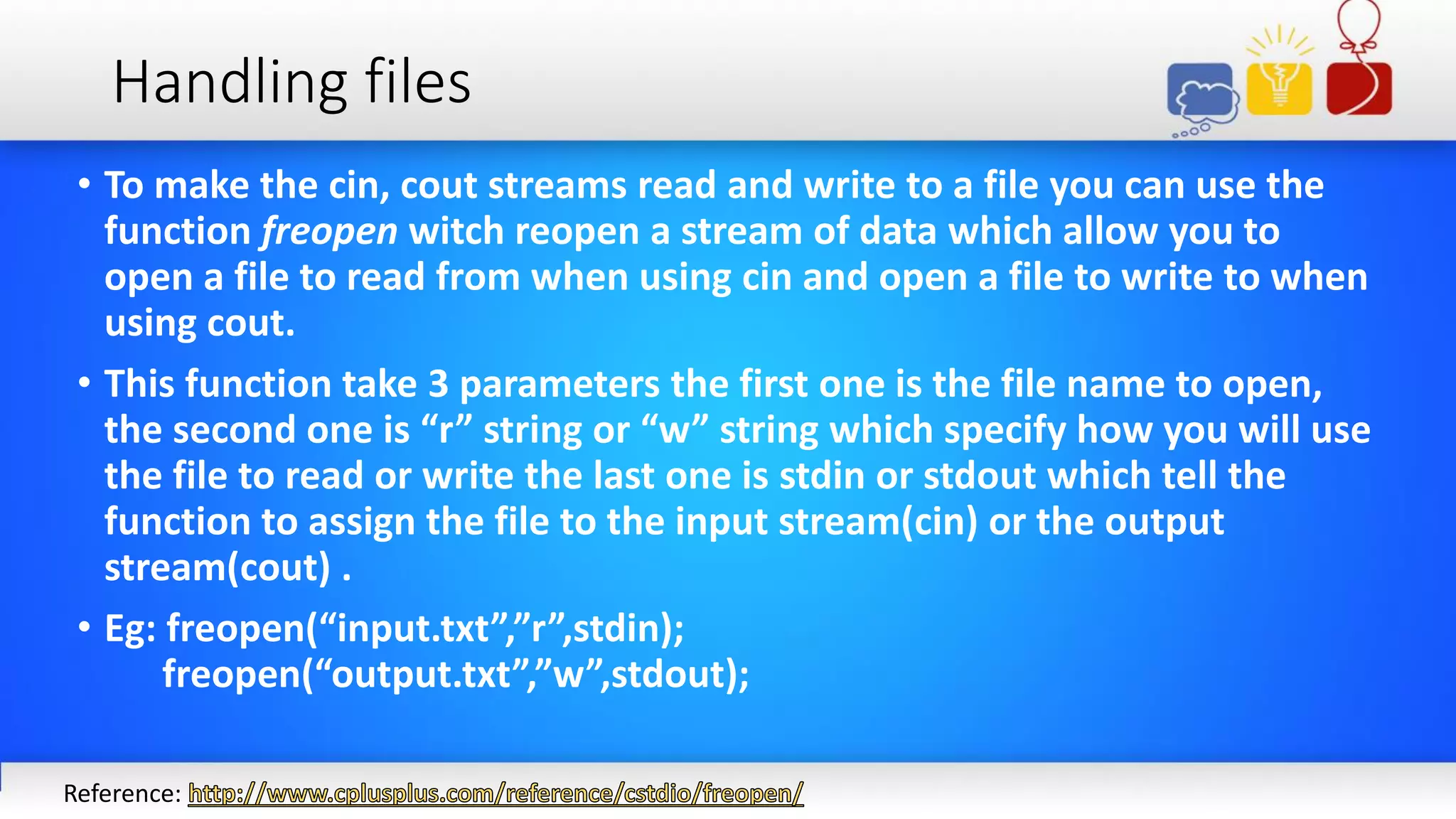 Handling files
• To make the cin, cout streams read and write to a file you can use the
function freopen witch reopen a stream of data which allow you to
open a file to read from when using cin and open a file to write to when
using cout.
• This function take 3 parameters the first one is the file name to open,
the second one is “r” string or “w” string which specify how you will use
the file to read or write the last one is stdin or stdout which tell the
function to assign the file to the input stream(cin) or the output
stream(cout) .
• Eg: freopen(“input.txt”,”r”,stdin);
freopen(“output.txt”,”w”,stdout);
Reference:
 