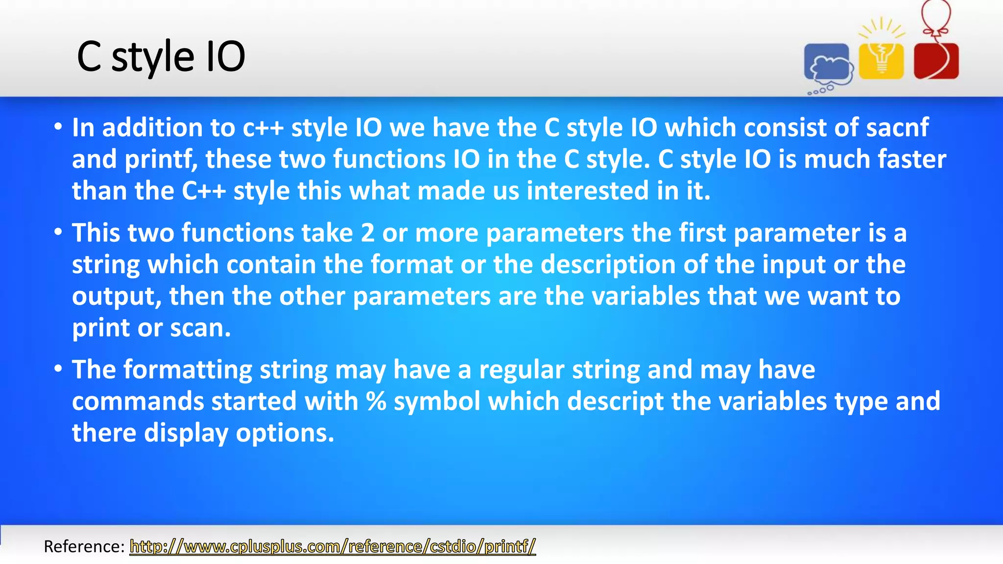 C style IO
• In addition to c++ style IO we have the C style IO which consist of sacnf
and printf, these two functions IO in the C style. C style IO is much faster
than the C++ style this what made us interested in it.
• This two functions take 2 or more parameters the first parameter is a
string which contain the format or the description of the input or the
output, then the other parameters are the variables that we want to
print or scan.
• The formatting string may have a regular string and may have
commands started with % symbol which descript the variables type and
there display options.
Reference:
 