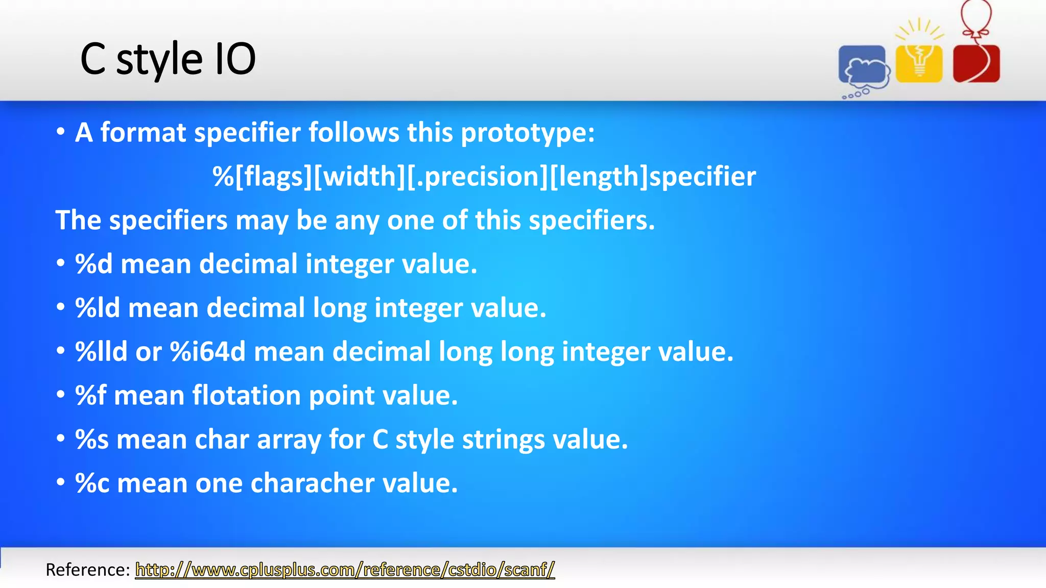 C style IO
• A format specifier follows this prototype:
%[flags][width][.precision][length]specifier
The specifiers may be any one of this specifiers.
• %d mean decimal integer value.
• %ld mean decimal long integer value.
• %lld or %i64d mean decimal long long integer value.
• %f mean flotation point value.
• %s mean char array for C style strings value.
• %c mean one characher value.
Reference:
 