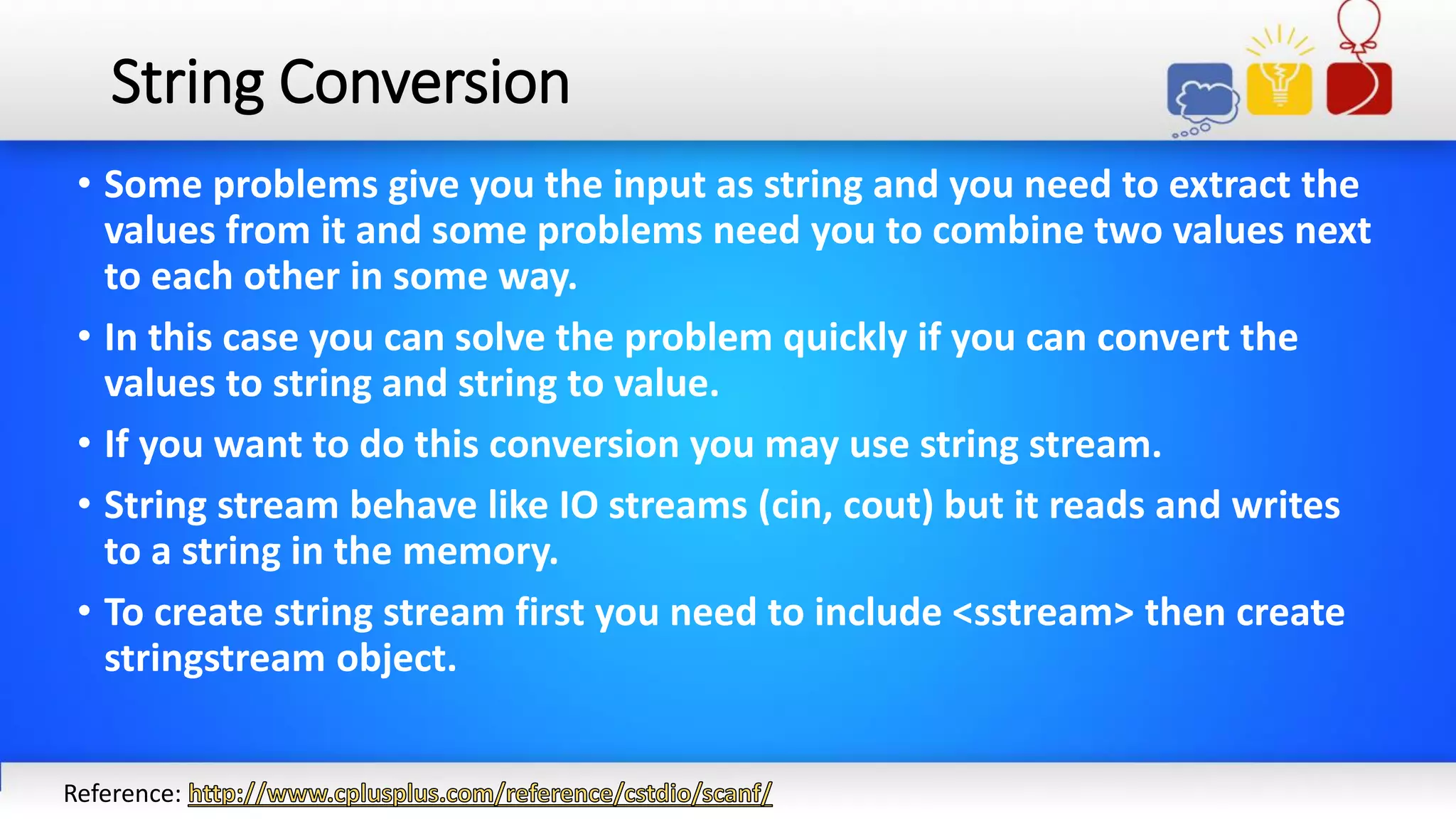 String Conversion
• Some problems give you the input as string and you need to extract the
values from it and some problems need you to combine two values next
to each other in some way.
• In this case you can solve the problem quickly if you can convert the
values to string and string to value.
• If you want to do this conversion you may use string stream.
• String stream behave like IO streams (cin, cout) but it reads and writes
to a string in the memory.
• To create string stream first you need to include <sstream> then create
stringstream object.
Reference:
 
