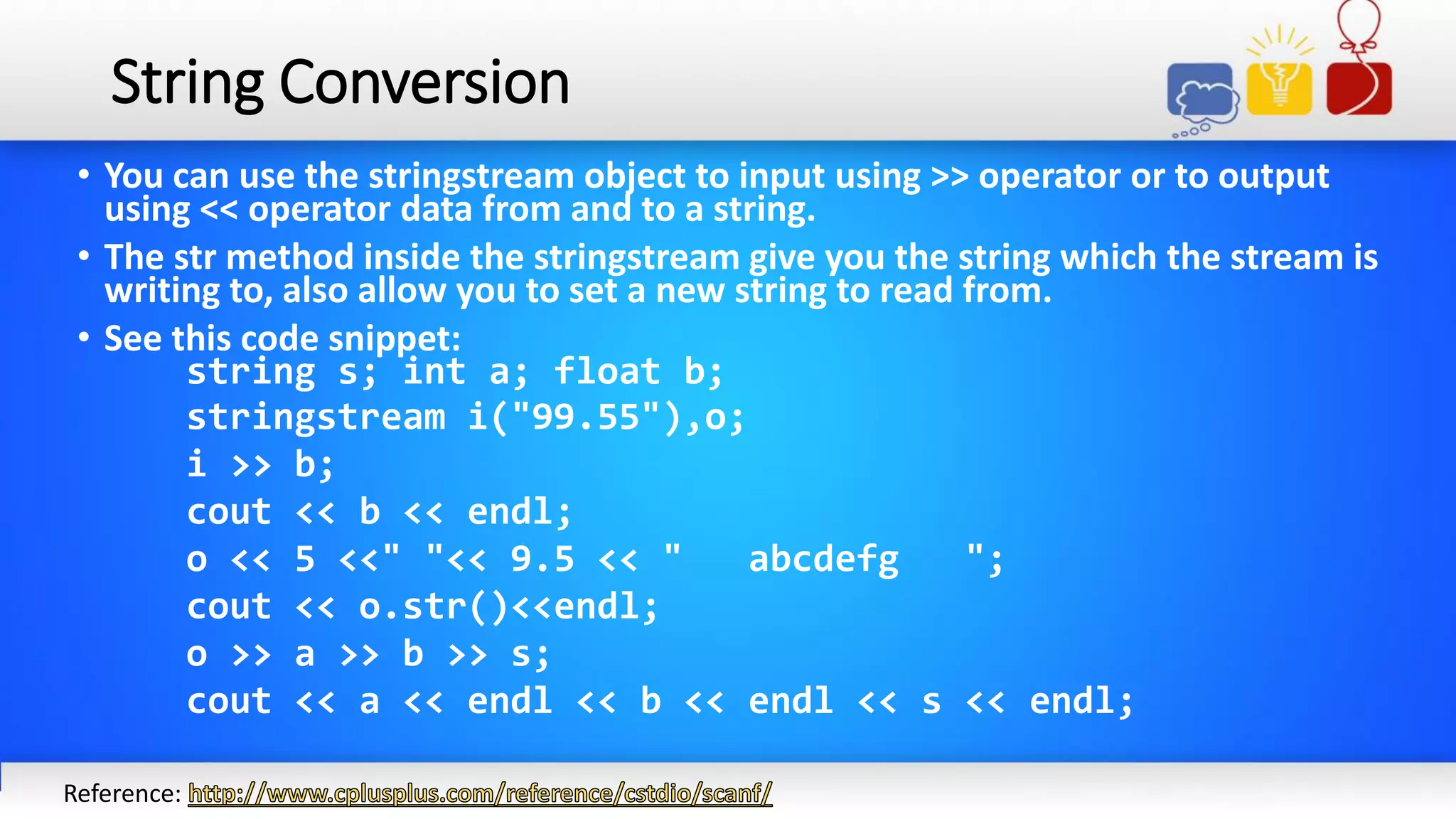 String Conversion
• You can use the stringstream object to input using >> operator or to output
using << operator data from and to a string.
• The str method inside the stringstream give you the string which the stream is
writing to, also allow you to set a new string to read from.
• See this code snippet:
string s; int a; float b;
stringstream i("99.55"),o;
i >> b;
cout << b << endl;
o << 5 <<" "<< 9.5 << " abcdefg ";
cout << o.str()<<endl;
o >> a >> b >> s;
cout << a << endl << b << endl << s << endl;
Reference:
 
