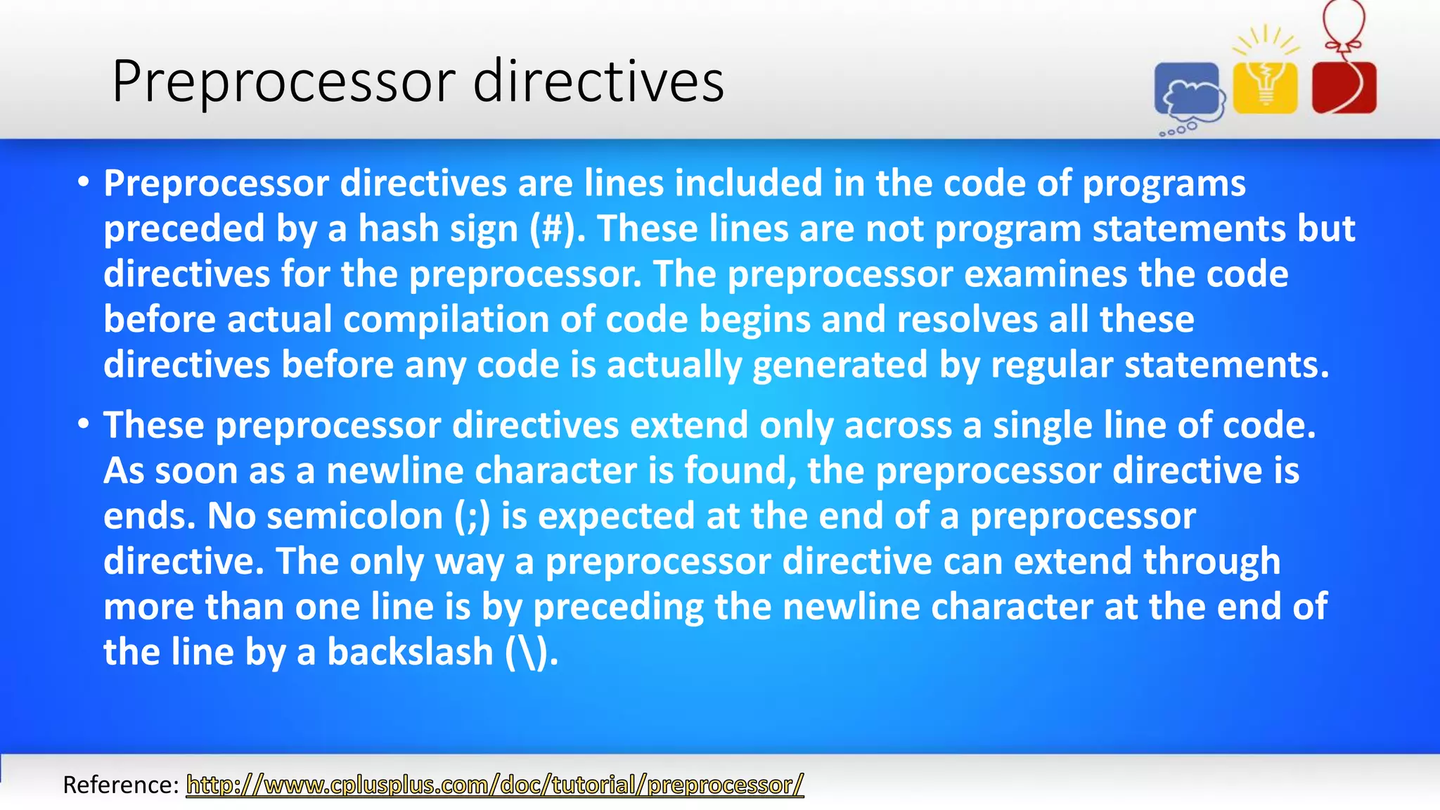 Preprocessor directives
• Preprocessor directives are lines included in the code of programs
preceded by a hash sign (#). These lines are not program statements but
directives for the preprocessor. The preprocessor examines the code
before actual compilation of code begins and resolves all these
directives before any code is actually generated by regular statements.
• These preprocessor directives extend only across a single line of code.
As soon as a newline character is found, the preprocessor directive is
ends. No semicolon (;) is expected at the end of a preprocessor
directive. The only way a preprocessor directive can extend through
more than one line is by preceding the newline character at the end of
the line by a backslash ().
Reference:
 