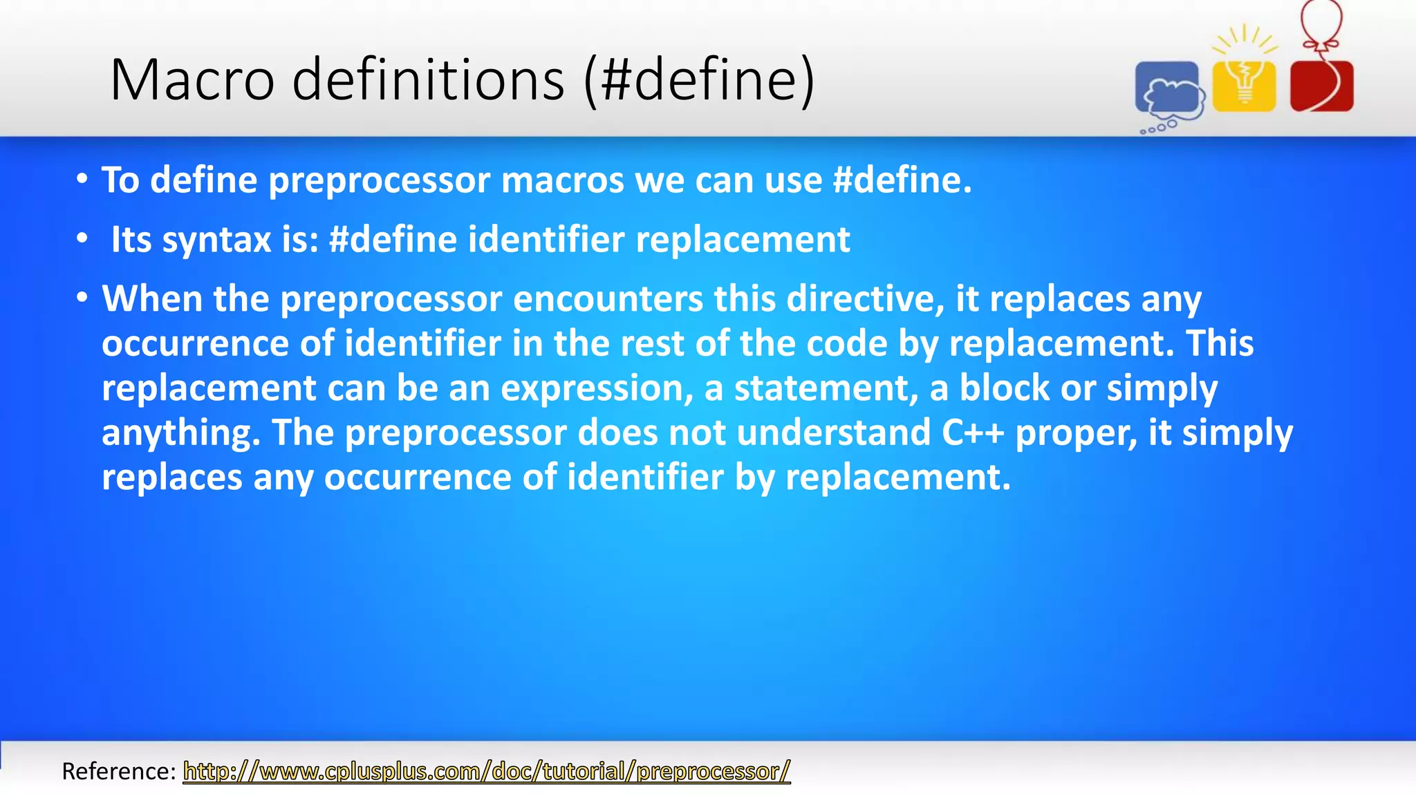 Macro definitions (#define)
• To define preprocessor macros we can use #define.
• Its syntax is: #define identifier replacement
• When the preprocessor encounters this directive, it replaces any
occurrence of identifier in the rest of the code by replacement. This
replacement can be an expression, a statement, a block or simply
anything. The preprocessor does not understand C++ proper, it simply
replaces any occurrence of identifier by replacement.
Reference:
 