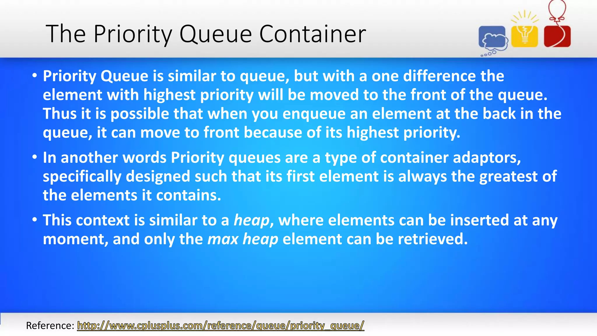 The Priority Queue Container
• Priority Queue is similar to queue, but with a one difference the
element with highest priority will be moved to the front of the queue.
Thus it is possible that when you enqueue an element at the back in the
queue, it can move to front because of its highest priority.
• In another words Priority queues are a type of container adaptors,
specifically designed such that its first element is always the greatest of
the elements it contains.
• This context is similar to a heap, where elements can be inserted at any
moment, and only the max heap element can be retrieved.
Reference:
 