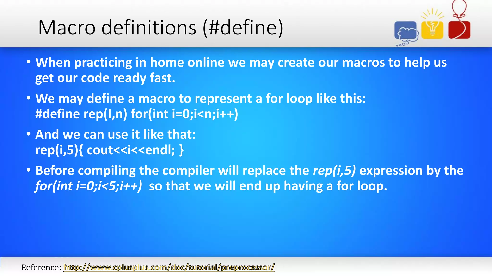 Macro definitions (#define)
• When practicing in home online we may create our macros to help us
get our code ready fast.
• We may define a macro to represent a for loop like this:
#define rep(I,n) for(int i=0;i<n;i++)
• And we can use it like that:
rep(i,5){ cout<<i<<endl; }
• Before compiling the compiler will replace the rep(i,5) expression by the
for(int i=0;i<5;i++) so that we will end up having a for loop.
Reference:
 