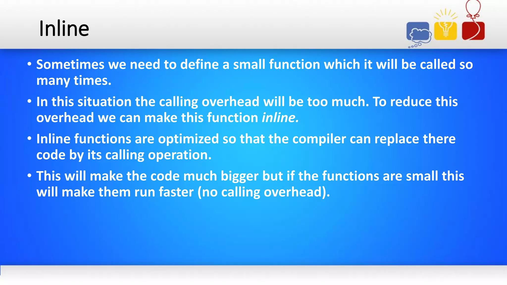 Inline
• Sometimes we need to define a small function which it will be called so
many times.
• In this situation the calling overhead will be too much. To reduce this
overhead we can make this function inline.
• Inline functions are optimized so that the compiler can replace there
code by its calling operation.
• This will make the code much bigger but if the functions are small this
will make them run faster (no calling overhead).
 