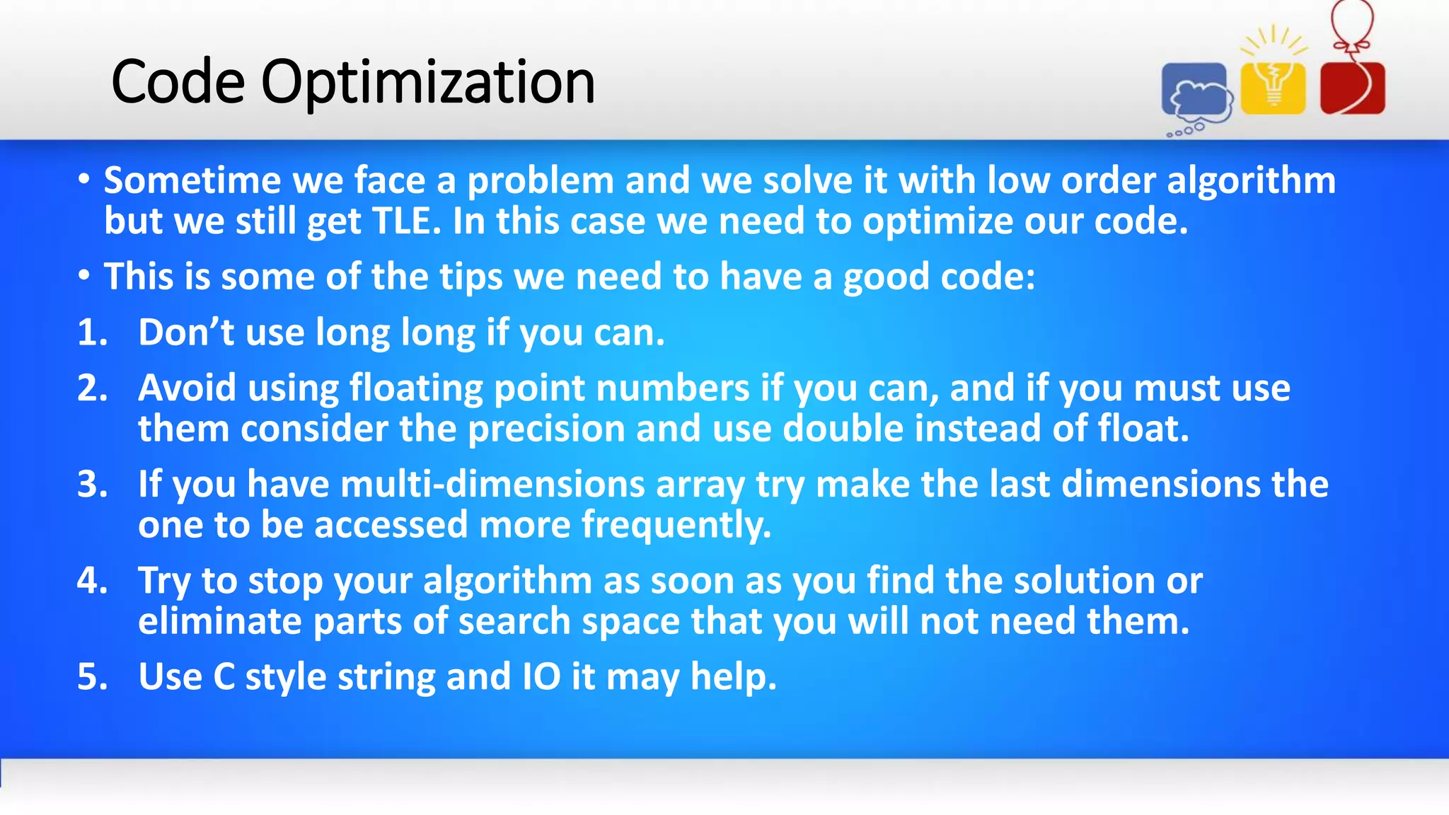 Code Optimization
• Sometime we face a problem and we solve it with low order algorithm
but we still get TLE. In this case we need to optimize our code.
• This is some of the tips we need to have a good code:
1. Don’t use long long if you can.
2. Avoid using floating point numbers if you can, and if you must use
them consider the precision and use double instead of float.
3. If you have multi-dimensions array try make the last dimensions the
one to be accessed more frequently.
4. Try to stop your algorithm as soon as you find the solution or
eliminate parts of search space that you will not need them.
5. Use C style string and IO it may help.
 