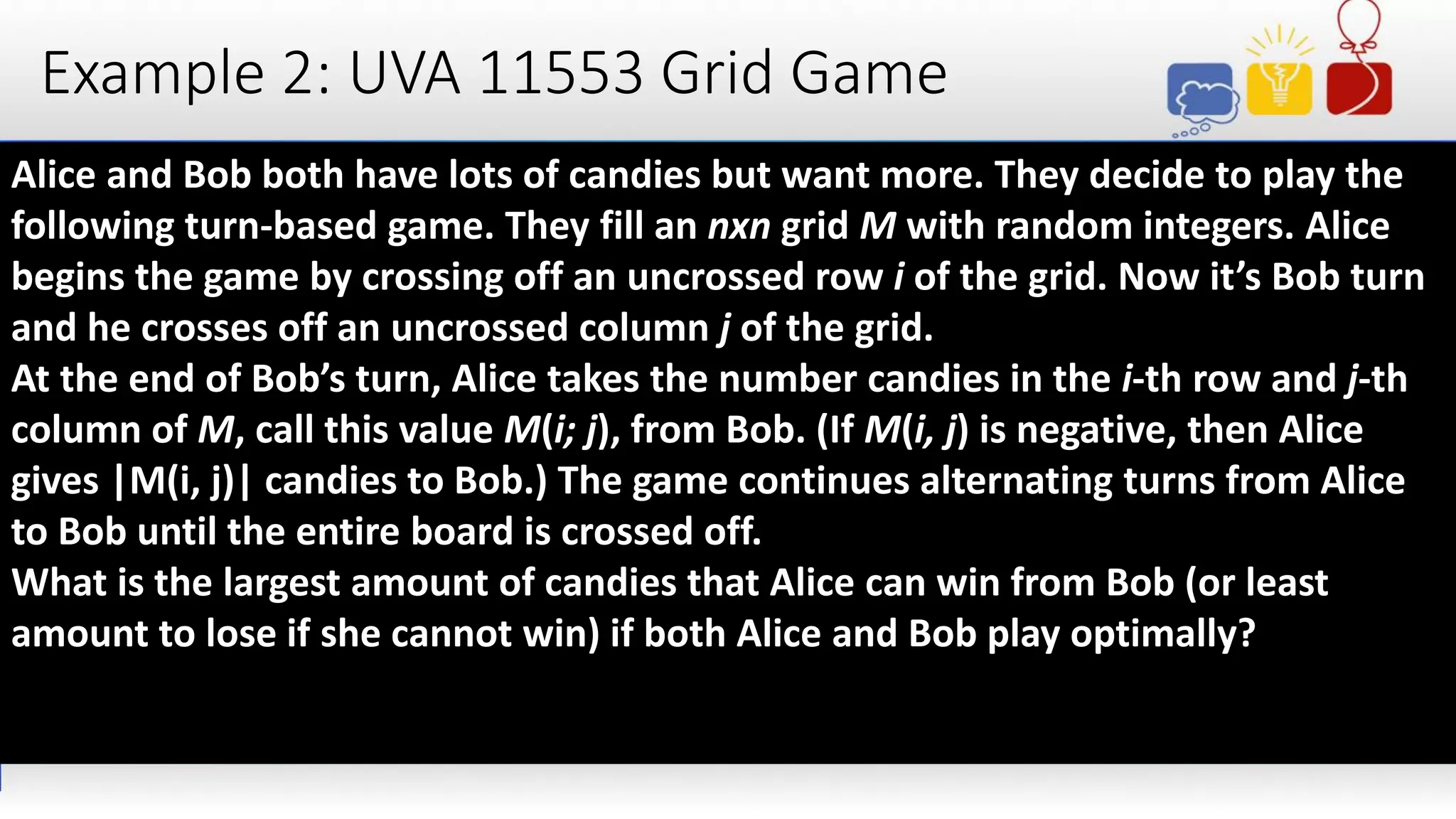 Example 2: UVA 11553 Grid Game
Alice and Bob both have lots of candies but want more. They decide to play the
following turn-based game. They fill an nxn grid M with random integers. Alice
begins the game by crossing off an uncrossed row i of the grid. Now it’s Bob turn
and he crosses off an uncrossed column j of the grid.
At the end of Bob’s turn, Alice takes the number candies in the i-th row and j-th
column of M, call this value M(i; j), from Bob. (If M(i, j) is negative, then Alice
gives |M(i, j)| candies to Bob.) The game continues alternating turns from Alice
to Bob until the entire board is crossed off.
What is the largest amount of candies that Alice can win from Bob (or least
amount to lose if she cannot win) if both Alice and Bob play optimally?
 