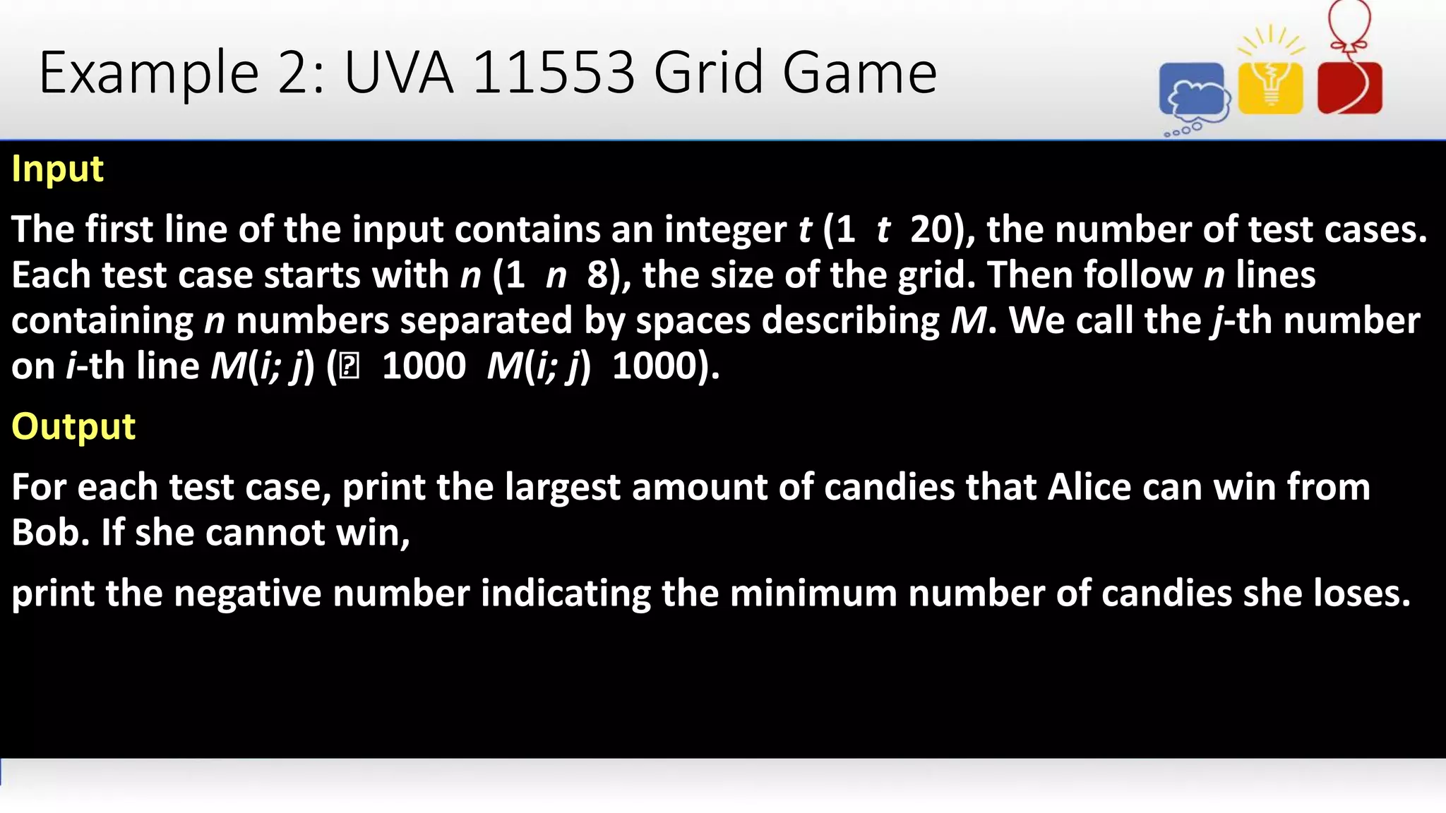 Example 2: UVA 11553 Grid Game
Input
The first line of the input contains an integer t (1 t 20), the number of test cases.
Each test case starts with n (1 n 8), the size of the grid. Then follow n lines
containing n numbers separated by spaces describing M. We call the j-th number
on i-th line M(i; j) (􀀀 1000 M(i; j) 1000).
Output
For each test case, print the largest amount of candies that Alice can win from
Bob. If she cannot win,
print the negative number indicating the minimum number of candies she loses.
 