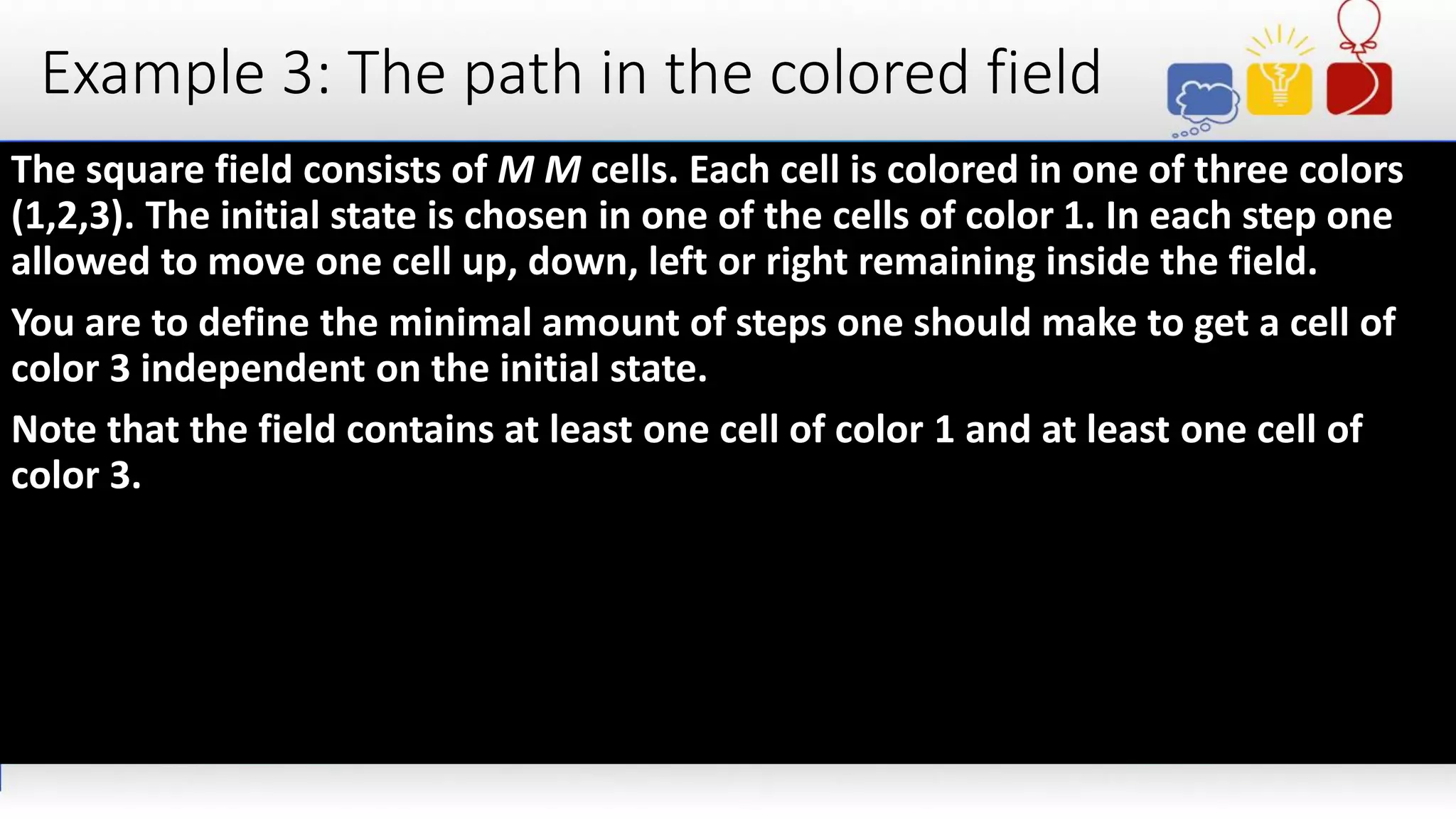 Example 3: The path in the colored field
The square field consists of M M cells. Each cell is colored in one of three colors
(1,2,3). The initial state is chosen in one of the cells of color 1. In each step one
allowed to move one cell up, down, left or right remaining inside the field.
You are to define the minimal amount of steps one should make to get a cell of
color 3 independent on the initial state.
Note that the field contains at least one cell of color 1 and at least one cell of
color 3.
 