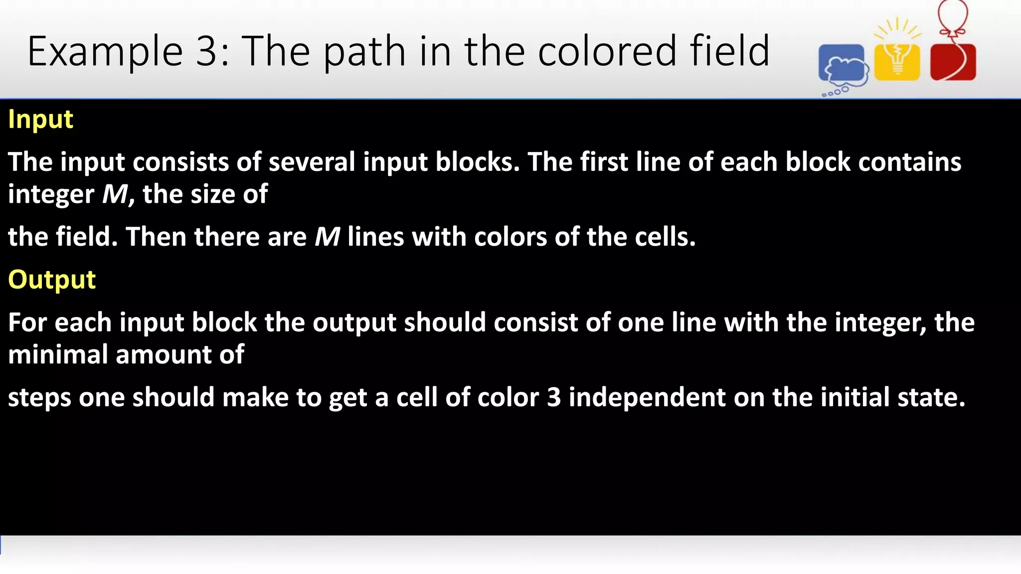 Example 3: The path in the colored field
Input
The input consists of several input blocks. The first line of each block contains
integer M, the size of
the field. Then there are M lines with colors of the cells.
Output
For each input block the output should consist of one line with the integer, the
minimal amount of
steps one should make to get a cell of color 3 independent on the initial state.
 