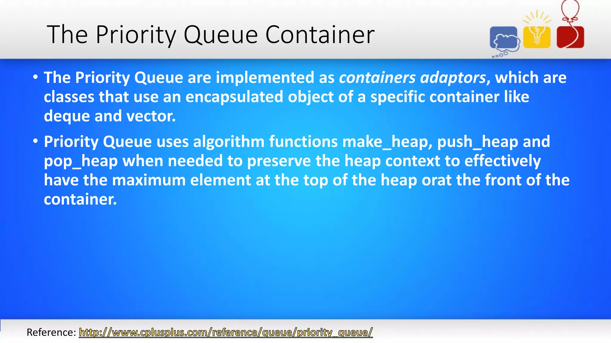 The Priority Queue Container
• The Priority Queue are implemented as containers adaptors, which are
classes that use an encapsulated object of a specific container like
deque and vector.
• Priority Queue uses algorithm functions make_heap, push_heap and
pop_heap when needed to preserve the heap context to effectively
have the maximum element at the top of the heap orat the front of the
container.
Reference:
 
