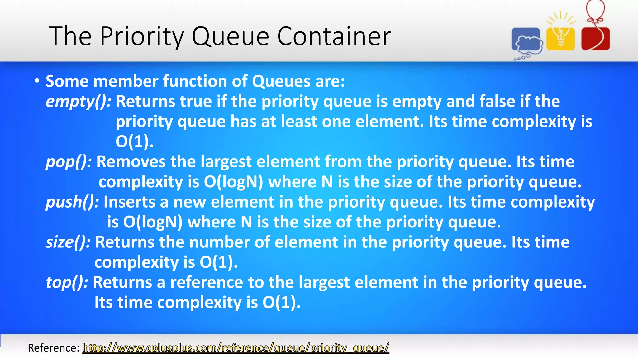 The Priority Queue Container
• Some member function of Queues are:
empty(): Returns true if the priority queue is empty and false if the
priority queue has at least one element. Its time complexity is
O(1).
pop(): Removes the largest element from the priority queue. Its time
complexity is O(logN) where N is the size of the priority queue.
push(): Inserts a new element in the priority queue. Its time complexity
is O(logN) where N is the size of the priority queue.
size(): Returns the number of element in the priority queue. Its time
complexity is O(1).
top(): Returns a reference to the largest element in the priority queue.
Its time complexity is O(1).
Reference:
 