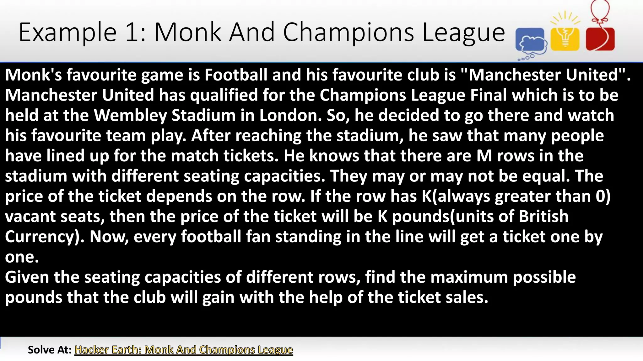Example 1: Monk And Champions League
Monk's favourite game is Football and his favourite club is "Manchester United".
Manchester United has qualified for the Champions League Final which is to be
held at the Wembley Stadium in London. So, he decided to go there and watch
his favourite team play. After reaching the stadium, he saw that many people
have lined up for the match tickets. He knows that there are M rows in the
stadium with different seating capacities. They may or may not be equal. The
price of the ticket depends on the row. If the row has K(always greater than 0)
vacant seats, then the price of the ticket will be K pounds(units of British
Currency). Now, every football fan standing in the line will get a ticket one by
one.
Given the seating capacities of different rows, find the maximum possible
pounds that the club will gain with the help of the ticket sales.
Solve At:
 