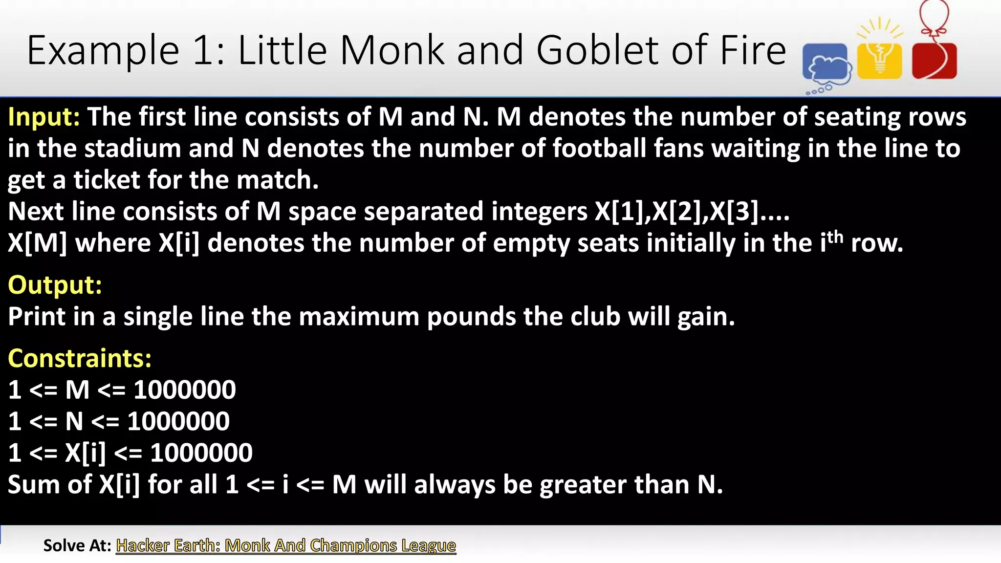 Example 1: Little Monk and Goblet of Fire
Input: The first line consists of M and N. M denotes the number of seating rows
in the stadium and N denotes the number of football fans waiting in the line to
get a ticket for the match.
Next line consists of M space separated integers X[1],X[2],X[3]....
X[M] where X[i] denotes the number of empty seats initially in the ith row.
Output:
Print in a single line the maximum pounds the club will gain.
Constraints:
1 <= M <= 1000000
1 <= N <= 1000000
1 <= X[i] <= 1000000
Sum of X[i] for all 1 <= i <= M will always be greater than N.
Solve At:
 