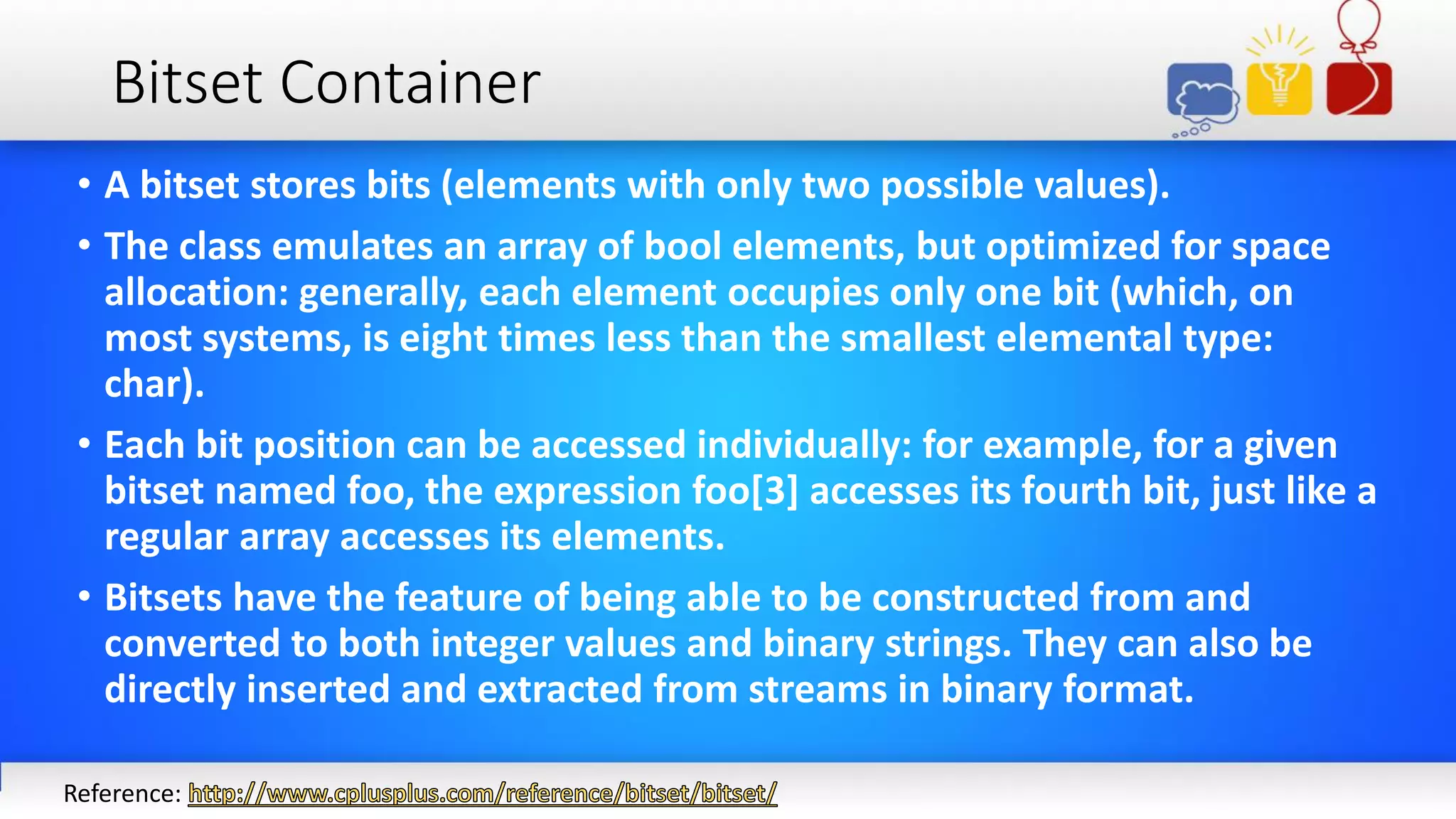 Bitset Container
• A bitset stores bits (elements with only two possible values).
• The class emulates an array of bool elements, but optimized for space
allocation: generally, each element occupies only one bit (which, on
most systems, is eight times less than the smallest elemental type:
char).
• Each bit position can be accessed individually: for example, for a given
bitset named foo, the expression foo[3] accesses its fourth bit, just like a
regular array accesses its elements.
• Bitsets have the feature of being able to be constructed from and
converted to both integer values and binary strings. They can also be
directly inserted and extracted from streams in binary format.
Reference:
 
