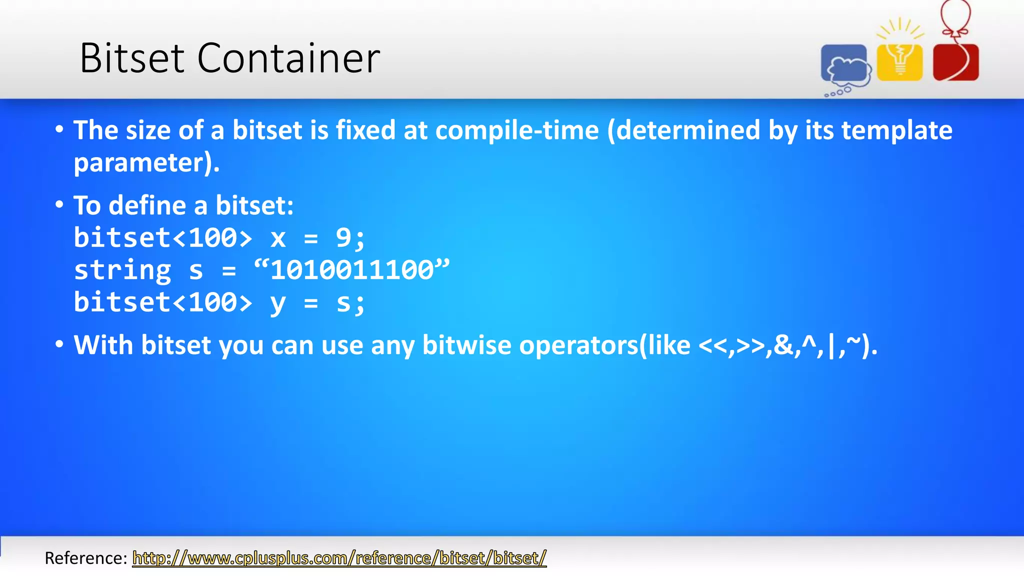 Bitset Container
• The size of a bitset is fixed at compile-time (determined by its template
parameter).
• To define a bitset:
bitset<100> x = 9;
string s = “1010011100”
bitset<100> y = s;
• With bitset you can use any bitwise operators(like <<,>>,&,^,|,~).
Reference:
 