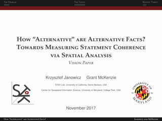 The Problem The Vision Beyond ‘Vision’
How “Alternative" are Alternative Facts?
Towards Measuring Statement Coherence
via Spatial Analysis
Vision Paper
Krzysztof Janowicz Grant McKenzie
STKO Lab, University of California, Santa Barbara, USA
Center for Geospatial Information Science, University of Maryland, College Park, USA
November 2017
How “Alternative" are Alternative Facts? Janowicz and McKenzie
 