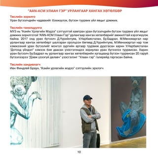 “AAN-ACM УЛААН ГЭР” УРЛАНГААР ХАНГАХ ХӨТӨЛБӨР
Төслийн зорилго
Уран бүтээлчдийн чадавхийг бэхжүүлэх, бүтээн туурвих үйл явцыг дэмжих.
Төслийн танилцуулга
МУЗ нь “Азийн Урлагийн Мэдээ” сэтгүүлтэй хамтран уран бүтээлчдийн бүтээн туурвих үйл явцыг
дэмжих зорилготой “ANN-ACM Улаан Гэр” урлангаар хангах хөтөлбөрийг амжилттай хэрэгжүүлж
байна. 2017 онд уран бүтээлч Д.Үүрийнтуяа, У.Нарбаясгалан, Бу.Бадрал, М.Мөнхжаргал нар
урлангаар хангах хөтөлбөрт шалгаран оролцсон бөгөөд Д.Үүрийнтуяа, М.Мөнхжаргал нар том
хэмжээний уран бүтээлийг монгол зургийн аргаар туурвиж дуусгасан харин У.Нарбаясгалан
“Дотоод үйлдэл” хэмээх бие даасан үзэсгэлэндээ зориулан уран бүтээлээ туурвисан. Харин
уран бүтээлч Бу.Бадрал нь урлангаар хангах хөтөлбөрийн хугацаанд бүтээн туурвисан 20 гаруй
бүтээлээрээ “Дэвж үзээгүй далавч” үзэсгэлэнг “Улаан гэр” галерейд гаргасан байна.
Төслийн хандивлагч
Иен Финдлей Браун, “Азийн урлагийн мэдээ” сэтгүүлийн эрхлэгч
10
 