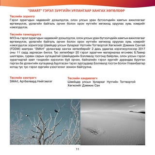 “SMART” ГЭРЭЛ ЗУРГИЙН УРЛАНГААР ХАНГАХ ХӨТӨЛБӨР
Төслийн зорилго
Гэрэл зурагчдын чадавхийг дээшлүүлэх, олон улсын уран бүтээлчдийн хамтын ажиллагааг
өргөжүүлэх, урлагийн байгаль орчин болон орон нутгийн хөгжилд оруулах хувь нэмрийг
нэмэгдүүлэх.
Төслийн танилцуулга
МУЗ нь гэрэл зурагчдын чадавхийг дээшлүүлэх, олон улсын уран бүтээлчдийн хамтын ажиллагааг
өргөжүүлэх, урлагийн байгаль орчин болон орон нутгийн хөгжилд оруулах хувь нэмрийг
нэмэгдүүлэх зорилгоор Швейцар улсын Уулархаг Нутгийн Тогтвортой Хөгжлийг Дэмжих Сантай
(FDDM) хамтран “SMArt” урлангаар хангах хөтөлбөрийг 2 дахь удаагаа хэрэгжүүлэхээр 2017
оны 11 сард зарласан билээ. Тус хөтөлбөрт 20 гэрэл зурагчин материалаа өгснөөс Б.Тамир
шалгаран, гурван сарын хугацаатай Швейцарийн Бэллвалд тосгонд байрлан, олон улсын гэрэл
зурагчидтай хамт тэндхийн хүрээлэн буй орчин, байгалийн гэрэл зургийг дурандаа буулган
гаргах ба урлангийн хугацаанд буулгасан гэрэл зургуудаар Бэллвалд тосгон болон Улаанбаатар
хотод тус тус гэрэл зургийн үзэсгэлэнг зохион байгуулна.
Төслийн хамтрагч
SMArt, Артбелвард Нийгэмлэг
Төслийн хандивлагч
Швейцар улсын Уулархаг Нутгийн Тогтвортой
Хөгжлийг Дэмжих Сан
11
 