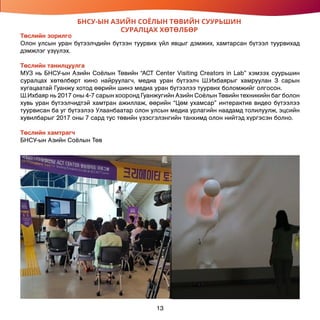 БНСУ-ЫН АЗИЙН СОЁЛЫН ТӨВИЙН СУУРЬШИН
СУРАЛЦАХ ХӨТӨЛБӨР
Төслийн зорилго
Олон улсын уран бүтээлчдийн бүтээн туурвих үйл явцыг дэмжих, хамтарсан бүтээл туурвихад
дэмжлэг үзүүлэх.
Төслийн танилцуулга
МУЗ нь БНСУ-ын Азийн Соёлын Төвийн “ACT Center Visiting Creators in Lab” хэмээх суурьшин
суралцах хөтөлбөрт кино найруулагч, медиа уран бүтээлч Ш.Ихбаярыг хамруулан 3 сарын
хугацаатай Гуанжу хотод өөрийн шинэ медиа уран бүтээлээ туурвих боломжийг олгосон.
Ш.Ихбаяр нь 2017 оны 4-7 сарын хооронд Гуанжугийн Азийн Соёлын Төвийн техникийн баг болон
хувь уран бүтээлчидтэй хамтран ажиллаж, өөрийн “Цөм ухамсар” интерактив видео бүтээлээ
туурвисан ба уг бүтээлээ Улаанбаатар олон улсын медиа урлагийн наадамд толилуулж, эцсийн
хувилбарыг 2017 оны 7 сард тус төвийн үзэсгэлэнгийн танхимд олон нийтэд хүргэсэн болно.
Төслийн хамтрагч
БНСУ-ын Азийн Соёлын Төв
13
 