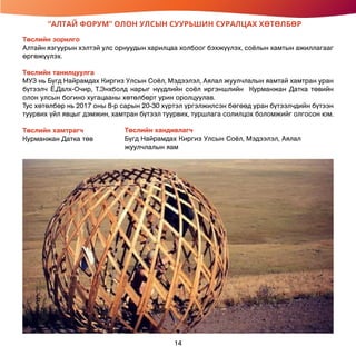 “АЛТАЙ ФОРУМ” ОЛОН УЛСЫН СУУРЬШИН СУРАЛЦАХ ХӨТӨЛБӨР
Төслийн зорилго
Алтайн язгуурын хэлтэй улс орнуудын харилцаа холбоог бэхжүүлэх, соёлын хамтын ажиллагааг
өргөжүүлэх.
Төслийн танилцуулга
МУЗ нь Бүгд Найрамдах Киргиз Улсын Соёл, Мэдээлэл, Аялал жуулчлалын яамтай хамтран уран
бүтээлч Ё.Далх-Очир, Т.Энхболд нарыг нүүдлийн соёл иргэншлийн Курманжан Датка төвийн
олон улсын богино хугацааны хөтөлбөрт урин оролцуулав.
Тус хөтөлбөр нь 2017 оны 8-р сарын 20-30 хүртэл үргэлжилсэн бөгөөд уран бүтээлчдийн бүтээн
туурвих үйл явцыг дэмжин, хамтран бүтээл туурвих, туршлага солилцох боломжийг олгосон юм.
Төслийн хамтрагч
Курманжан Датка төв
Төслийн хандивлагч
Бүгд Найрамдах Киргиз Улсын Соёл, Мэдээлэл, Аялал
жуулчлалын яам
14
 