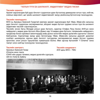 “ХОТЫН ТҮҮХ БА ШИЛЖИЛТ, ХӨДӨЛГӨӨН” МЕДИА ТӨСӨЛ
Төслийн зорилго
Архивт хадгалагдаж буй дүрс бичлэгт суурилсан уран бүтээлээр дамжуулан хотын түүх, нийгэм,
соёлын өөрчлөлт, цаг үеийн шилжилт хөдөлгөөнийг залуу үеийнхэнд бүтээлчээр танилцуулах.
Төслийн танилцуулга
МУЗ нь Архивын Ерөнхий Газартай хамтран архивт хадгалагдаж буй 16мм, 35мм-ийн хальсны
дүрс бичлэгт суурилсан экспериментал, абсракт видео бүтээл туурвих хотын түүх ба шилжилт
хөдөлгөөн төслийг хэрэгжүүлсэн.
Төслийн зочин багш Молдав улсын уран бүтээлч, куратор Стефан Русу болон АНУ-ын кино
найруулагч, медиа уран бүтээлч Жон Дэвис нар 14 медиа уран бүтээлч, телевизийн найруулагч,
продюсер болон архивын ажилтнуудад хоёр долоо хоногийн медиа урлагийн сургалтыг зохион
байгуулсан. Сургалтаар залуу уран бүтээлчдэд 16мм, 35мм-ийн хальсны дүрсийг дижитал
хэлбэрт шилжүүлэх, хуучны дүрс бичлэгт тулгуурлан экспериментал видео бүтээл туурвих
аргачлал, олон улсын туршлагаас хуваалцсан болно. Мөн эдгээр бүтээлийг “I Cinema” кино
театрт олон нийтэд толилуулан танилцуулсан.
Төслийн хамтрагч
Архивын Ерөнхий Газар
iCinema кино театр
СУИС-ийн радио телевиз, медиа урлагийн сургууль
UB Inn Hotel & Gallery
Төслийн хандивлагч
АНУ дахь МУЗ – TMU
16
 