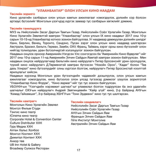 17
“УЛААНБААТАР” ОЛОН УЛСЫН КИНО НААДАМ
Төслийн зорилго
Кино урлагийн салбарын олон улсын хамтын ажиллагааг нэмэгдүүлэх, дэлхийн сор болсон
артхаус бүтээлийг Монголын үзэгчдэд хүргэх замаар тус салбарын хөгжлийг дэмжих.
Төслийн танилцуулга
МУЗ нь Нийслэлийн Засаг Даргын Тамгын Газар, Нийслэлийн Соёл Урлагийн Газар, Монголын
Кино Урлагийн Зөвлөлтэй хамтран “Улаанбаатар” олон улсын IX кино наадмыг 2017 оны 10-р
сарын 10-15-нд Улаанбаатар хотноо зохион байгууллаа. Уг наадмаар дамжуулан дэлхийн шилдэг
Канн, Берлин, Венец, Торонто, Сандэнс, Пусан зэрэг олон улсын кино наадамд шалгарсан
Австрали, Бразил, Бельги, Герман, Замби, ОХУ, Франц, Тайвань зэрэг орны кино бүтээлийг олон
нийтэд толилуулан, уран бүтээлчидтэй хэлэлцүүлэг зохион байгуулсан.
Наадмын онцлох орноор Америкийн Нэгдсэн Улс сонгогдсон ба “Америкийн Кино Өдөрлөг”-ийг
2017 оны 10-р сарын 11-нд Америкийн Элчин Сайдын Яамтай хамтран зохион байгуулсан. Мөн
наадмын онцлох найруулагчаар Бельгийн кино найруулагч Питер Бросенсийг урин оролцуулж,
түүний кино найруулагч Д.Төрмөнхтэй хамтран бүтээсэн “Нохойн Орон”, “Хадаг” болон “Тав
дахь Улирал” кино бүтээлүүдийг олны хүртээл болгож, найруулагч Питер Бросэнстай нээлттэй
ярилцлагыг хийсэн.
Наадмын хүрээнд Монголын уран бүтээлчдийн чадавхийг дээшлүүлэх, олон улсын хамтын
ажиллагааг нэмэгдүүлэх, кино бүтээлээ олон улсад түгээхэд дэмжлэг үзүүлэх зорилготой
“Улаанбаатар Кино Форум”, “Кино яармаг”-ийг тус тус зохион байгуулсан.
УБОУКН-ын “Үзэгчдийн нэрэмжит шагнал”-ыг уламжлал болгон тодруулсан ба энэ удаагийн
шагналыг ОХУ-ын найруулагч Андрей Звягинцевийн “Хайр үгүй” кино, 2-р байранд АНУ-ын
“Ахмад Гайхамшиг”, 3-р байранд ХБНГУ-ын “Тони Эрдманн” кино тус тус шалгарсан.
Төслийн хамтрагч
Монголын Кино Урлагийн Зөвлөл
Монгол Фильм Студи
Тэнгис кино театр
ICinema кино театр
Corporate Hotel & Convention Center
Culture Distributer ХХК
Гүрү Медиа ХХК
Алтан Хальс Холбоо
Монгол Контент ХХК
Дижитал Контент ХХК
Анкор төв
UB Inn Hotel & Gallery
Broadway Сүлжээ Ресторан
Төслийн хандивлагч
Нийслэлийн Засаг Даргын Тамгын Газар
Нийслэлийн Соёл Урлагийн Газар
АНУ-ын Элчин Сайдын Яам
Францын Элчин Сайдын Яам
Гёте Институт Монголиа
Австралийн Элчин Сайдын Яам
 