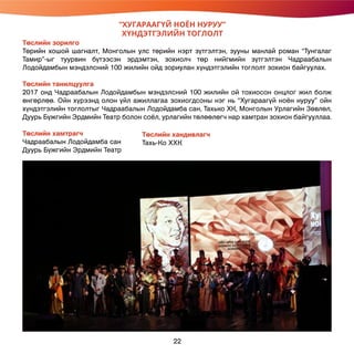 Төслийн зорилго
Төрийн хошой шагналт, Монголын улс төрийн нэрт зүтгэлтэн, зууны манлай роман “Тунгалаг
Тамир”-ыг туурвин бүтээсэн эрдэмтэн, зохиолч төр нийгмийн зүтгэлтэн Чадраабалын
Лодойдамбын мэндэлсний 100 жилийн ойд зориулан хүндэтгэлийн тоглолт зохион байгуулах.
Төслийн танилцуулга
2017 онд Чадраабалын Лодойдамбын мэндэлсний 100 жилийн ой тохиосон онцлог жил болж
өнгөрлөө. Ойн хүрээнд олон үйл ажиллагаа зохиогдсоны нэг нь “Хугараагүй ноён нуруу” ойн
хүндэтгэлийн тоглолтыг Чадраабалын Лодойдамба сан, Тахько ХК, Монголын Урлагийн Зөвлөл,
Дуурь Бүжгийн Эрдмийн Театр болон соёл, урлагийн төлөөлөгч нар хамтран зохион байгууллаа.
Төслийн хамтрагч
Чадраабалын Лодойдамба сан
Дуурь Бүжгийн Эрдмийн Театр
“ХУГАРААГҮЙ НОЁН НУРУУ”
ХҮНДЭТГЭЛИЙН ТОГЛОЛТ
Төслийн хандивлагч
Тахь-Ко ХХК
22
 