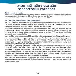 ОЛОН НИЙТИЙН УРЛАГИЙН
БОЛОВСРОЛЫН ХӨТӨЛБӨР
Хөтөлбөрийн зорилго:
Урлагийн боловсролоор дамжуулан үндэсний болон хүмүүний нийтлэг үнэт зүйлсийг
эрхэмлэгч иргэд, нийгмийг төлөвшүүлэхэд хувь нэмэр оруулах.
2017 оны үйл ажиллагааны товч танилцуулга
2017 онд МУЗ-ийн Олон Нийтийн Урлагийн Боловсролын хөтөлбөр нь соёл урлагийн хувь
хүн болон нийгмийн хөгжилд оруулах хувь нэмрийг нэмэгдүүлэх, түүний ач холбогдлыг
таниулан сурталчлах зорилго бүхий 7 төслийг хэрэгжүүллээ.
Олон Нийтийн Урлагийн Боловсролын хөтөлбөр нь АНУ дахь МУЗ-ийн дэмжлэгтэйгээр
хүүхэд залуучуудын урлагийн боловсролыг дэмжих чиглэлээр 18 оюутанд сургалтын
тэтгэлэг олгож, соёл ба боловсролын олон улсын хөтөлбөрт ЕБС-ийн ахлах ангийн 30
сурагчийг хамруулсан байна.
Мөн ХАС Банкны дэмжлэгээр 300 гаруй бага болон дунд сургуулийн хүүхдийг бүтээлч
үйл ажиллагаанд оролцуулж, дүрслэх урлагийн боловсролыг дээшлүүлэхэд хувь
нэмэр оруулсан. МУЗ нь Тахь-Ко ХХК-ны дэмжлэгээр Ж.Чулууны нэрэмжит Өсвөрийн
хөгжимчдийн 11 дүгээр олон улсын уралдааныг ивээн тэтгэж, авьяаслаг залуу уран
бүтээлчдийг дэмжихэд хувь нэмрээ орууллаа.
Хөтөлбөр нь урлагаар дамжуулан нийгэмд тулгамдаж буй олон талт асуудлыг хөндөн
хэлэлцэх, ардчиллын үнэт зүйлс, шудрага ёс, тогтвортой хөгжлийг хангахад соёл
урлагийн салбарын нөлөөллийг нэмэгдүүлэх чиглэлээр “Урлагтай Яриа” нийтлэл,
“Re-Imagine Mongolia” гар урлалын төслийг зохион байгуулж, нийт 5,000 орчим хүнийг
төслийн үйл ажиллагаанд хамруулан, 10,000 гаруй хүнд телевиз, цахим сүлжээ, сонин,
сэтгүүлээр дамжуулан мэдээ, мэдээллээ хүргэсэн байна.
Мөн МУЗ-ийн уламжлал болгон хэрэгжүүлж ирсэн үндэсний өв соёлыг олон нийтэд
таниулан сурталчлах зорилготой “Соёлын Наадам” төслийг 10 дахь жилдээ амжилттэй
зохион байгуулсан.
24
 