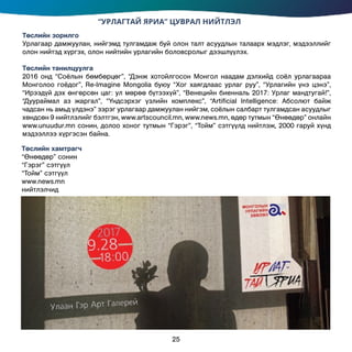 “УРЛАГТАЙ ЯРИА” ЦУВРАЛ НИЙТЛЭЛ
Төслийн зорилго
Урлагаар дамжуулан, нийгэмд тулгамдаж буй олон талт асуудлын талаарх мэдлэг, мэдээллийг
олон нийтэд хүргэх, олон нийтийн урлагийн боловсролыг дээшлүүлэх.
Төслийн танилцуулга
2016 онд “Соёлын бөмбөрцөг”, “Дэнж хотойлгосон Монгол наадам дэлхийд соёл урлагаараа
Монголоо гоёдог”, Re-Imаgine Mongolia буюу “Хог хаягдлаас урлаг руу”, “Урлагийн үнэ цэнэ”,
“Ирээдүй дэх өнгөрсөн цаг: ул мөрөө бүтээхүй”, “Венецийн биенналь 2017: Урлаг мандтугай!”,
“Дуураймал аз жаргал”, “Үндсэрхэг үзлийн комплекс”, “Artificial Intelligence: Абсолют байж
чадсан нь амьд үлдэнэ” зэрэг урлагаар дамжуулан нийгэм, соёлын салбарт тулгамдсан асуудлыг
хөндсөн 9 нийтлэлийг бэлтгэн, www.artscouncil.mn, www.news.mn, өдөр тутмын “Өнөөдөр” онлайн
www.unuudur.mn сонин, долоо хоног тутмын “Гэрэг”, “Тойм” сэтгүүлд нийтлэж, 2000 гаруй хүнд
мэдээллээ хүргэсэн байна.
Төслийн хамтрагч
“Өнөөдөр” сонин
“Гэрэг” сэтгүүл
“Тойм” сэтгүүл
www.news.mn
нийтлэлчид
25
 