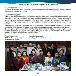 “RE-IMAGINE MONGOLIA” ГАР УРЛАЛЫН ТӨСӨЛ
Төслийн зорилго
Урлагаар дамжуулан бага орлоготой өрхийн эмэгтэйчүүдийг чадавхижуулах, өрхийн орлогыг
нэмэгдүүлэхэд дэмжлэг үзүүлэх.
Төслийн танилцуулга
МУЗ нь “Re-Imagine Mongolia” гар урлалын төслийг санаачлан Сонгинохайрхан дүүргийн 3-р
хорооны 20 эмэгтэйг хамруулан, 5 уран бүтээлч-багшийн удирдлаган дор 2 сарын турш цаасан
шуумал урлалын аргаар шинэ бүтээл, бэлэг дурсгалын бүтээгдэхүүн урлахад сурган, түүнийгээ
худалдан борлуулахад нь дэмжлэг үзүүлэн, өрхийн амьжиргааг дээшлүүлэхэд нь хувь нэмэр
оруулав.
Төсөлд хамрагдсан эмэгтэйчүүдийн цаасан шуумлын бүтээлийг олон нийтэд таниулах, борлуулах
үйлчилгээг Занабазарын нэрэмжит Дүрслэх Урлагийн Музейтэй хамтран зохион байгууллаа.
Цаасан шуумал урлаачид бүтээлээ худалдан борлуулахаас гадна өөрсдийн амьдарч буй хорооны
бусад эмэгтэйчүүд, хүүхдүүдэд зааж сургах, байгууллага хамт олонд гэрээгээр багшлах зэрэг
бүтээлч ажлуудыг үргэлжлүүлэн өрнүүлж байна.
Төслийн хамтрагч		
СХД-ийн 3-р хорооны иргэд
“Inspired living” урлан
28
Төслийн хандивлагч	
Швейцарийн хөгжлийн агентлаг
 