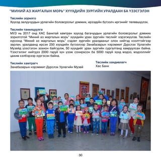 “МИНИЙ АЗ ЖАРГАЛЫН МОРЬ” ХҮҮХДИЙН ЗУРГИЙН УРАЛДААН БА ҮЗЭСГЭЛЭН
Төслийн зорилго
Хүүхэд залуучуудын урлагийн боловсролыг дэмжих, ирээдүйн бүтээлч иргэнийг төлөвшүүлэх.
Төслийн танилцуулга
МУЗ нь 2017 онд ХАС Банктай хамтран хүүхэд багачуудын урлагийн боловсролыг дэмжих
зорилготой “Миний аз жаргалын морь” хүүхдийн уран зургийн төслийг хэрэгжүүлэв. Төслийн
хүрээнд “Миний аз жаргалын морь” сэдэвт зургийн уралдааныг олон нийтэд нээлттэйгээр
зарлан, уралдаанд ирсэн 250 хүүхдийн бүтээлээр Занабазарын нэрэмжит Дүрслэх Урлагийн
Музейд үзэсгэлэн зохион байгуулж, 50 хүүхдийг уран зургийн сургалтанд хамруулсан байна.
Үзэсгэлэнг нийтдээ 2000 гаруй хүн үзэж сонирхсон ба 5000 гаруй хүнд мэдээ, мэдээллийг
цахим хэлбэрээр хүргэсэн байна.
Төслийн хамтрагч		
Занабазарын нэрэмжит Дүрслэх Урлагийн Музей
Төслийн хандивлагч
Хас Банк
30
 