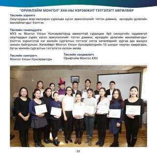 “ОРИФЛЭЙМ МОНГОЛ” ХХК-НЫ НЭРЭМЖИТ ТЭТГЭЛЭГТ ХӨТӨЛБӨР
Төслийн зорилго
Оюутнуудын мэргэжлээрээ суралцах хүсэл эрмэлзлэлийг тэтгэн дэмжих, ирээдүйн урлагийн
манлайлагчдыг бэлтгэх.
Төслийн танилцуулга
МУЗ нь Монгол Улсын Консерваторид амжилттай суралцаж буй санхүүгийн чадамжгүй
оюутнуудын сурах хүсэл эрмэлзлэлийг тэтгэн дэмжих, ирээдүйн урлагийн манлайлагчдыг
бэлтгэх зорилготой нэг жилийн сургалтын тэтгэлэг олгох хөтөлбөрийг зургаа дах жилдээ
зохион байгуулсан. Хөтөлбөрт Монгол Улсын Консерваторийн 15 шилдэг оюутан хамрагдаж,
бүтэн жилийн сургалтын тэтгэлэгээ хүлээн авлаа.
Төслийн хамтрагч		
Монгол Улсын Консерватори
Төслийн хандивлагч
Орифлэйм Монгол ХХК
31
 
