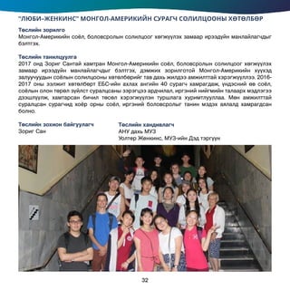 “ЛЮБИ–ЖЕНКИНС” МОНГОЛ-АМЕРИКИЙН СУРАГЧ СОЛИЛЦООНЫ ХӨТӨЛБӨР
Төслийн зорилго
Монгол-Америкийн соёл, боловсролын солилцоог хөгжүүлэх замаар ирээдүйн манлайлагчдыг
бэлтгэх.
Төслийн танилцуулга
2017 онд Зориг Сантай хамтран Монгол-Америкийн соёл, боловсролын солилцоог хөгжүүлэх
замаар ирээдүйн манлайлагчдыг бэлтгэх, дэмжих зорилготой Монгол-Америкийн хүүхэд
залуучуудын соёлын солилцооны хөтөлбөрийг тав дахь жилдээ амжилттай хэрэгжүүллээ. 2016-
2017 оны ээлжит хөтөлбөрт ЕБС-ийн ахлах ангийн 40 сурагч хамрагдаж, үндэсний өв соёл,
соёлын олон төрөл зүйлст суралцсаны зэрэгцээ ардчилал, иргэний нийгмийн талаарх мэдлэгээ
дээшлүүлж, хамтарсан бичил төсөл хэрэгжүүлэн туршлага хуримтлууллаа. Мөн амжилттай
суралцсан сурагчид хоёр орны соёл, иргэний боловсролыг танин мэдэх аялалд хамрагдсан
болно.
Төслийн зохион байгуулагч	
Зориг Сан
Төслийн хандивлагч
АНУ дахь МУЗ
Уолтер Женкинс, МУЗ-ийн Дэд тэргүүн
32
 