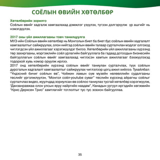 Хөтөлбөрийн зорилго
Соёлын өвийг хадгалж хамгаалахад дэмжлэг үзүүлэх, түгээн дэлгэрүүлж үр ашгийг нь
нэмэгдүүлэх.
2017 оны үйл ажиллагааны товч танилцуулга
МУЗ-ийн Соёлын өвийн хөтөлбөр нь Монголын биет ба биет бус соёлын өвийн хадгалалт
хамгаалалтыг сайжруулах, олон нийтэд соёлын өвийн талаар сурталчлан мэдлэг олгоход
чиглэгдсэн үйл ажиллагааг хэрэгжүүлдэг билээ. Хөтөлбөрийн үйл ажиллагааны хүрээнд
төр захиргааны, мэргэжлийн соёл урлагийн байгууллага ба гадаад дотоодын бизнесийн
байгууллагын соёлын өвийг хамгаалахад чиглэсэн хамтын ажиллагааг бэхжүүлэхэд
тодорхой хувь нэмэр оруулж ирлээ.
2017 онд хөтөлбөрийн хүрээнд соёлын өвийг таниулан сурталчлах, түүх соёлын
дурсгалын хадгалалт хамгаалалтыг сайжруулах чиглэлээр цогц ажил хийлээ. Тухайлбал:
“Үндэсний бичиг соёлын өв”, Чойжин ламын сүм музейн нөлөөллийн судалгааны
төслийг үргэлжлүүлэн, “Монгол соёл-youtube суваг” төслийн хүрээнд айрагны соёлыг
сурталчлах видео, жуулчдад зориулсан өв соёлоо таниулах тусгай хөтөлбөр хэрэгжүүлж,
“Данзанравжаа олон улсын яруу найргийн наадам”, Канадын уугуул иргэдийн хөгжмийн
“Крис Дерксен Трио” хамтлагийг тоглолтыг тус тус зохион байгууллаа.
СОЁЛЫН ӨВИЙН ХӨТӨЛБӨР
35
 
