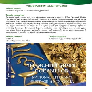 “ҮНДЭСНИЙ БИЧИГ СОЁЛЫН ӨВ” ЦОМОГ
Төслийн зорилго
Монголын оюуны өв соёлыг таниулан сурталчилах.
Төслийн танилцуулга
Баримтат өвийг гадаад дотоодод сурталчлан таниулах зорилгоор МУ-ын Үндэсний Номын
Сангийн сан хөмрөгт хадгалагдаж буй 118 үнэт ховор номын танилцуулга бүхий цомгийг англи,
монгол хэл дээр 1000 хувь хэвлэн нийтэлж, Үндэсний Номын Сангийн брэнд бүтээгдэхүүнийг бий
болголоо. Цомог нь гэрэл зураг, тайлбар текстээр дамжуулан үндэсний ба дэлхийн хосгүй үнэт
ном судар, баримт бичгийн түүхэн ач холбогдлыг уншигчдад ойлгуулахын зэрэгцээ эрдэнийн
чулуугаар бичих, цаас бүтээх, өнгө будаг гаргаж будах онцгой арга барил зэрэг Монголчуудын
ном судар бүтээх уламжлалт урлахуйн ухааны тухай мэдлэгийг олгож, дахин давтагдашгүй
урлагийн сод бүтээлийн үнэ цэнийг таниулан сурталчиллаа.
Төслийн хамтрагч
БСШУСЯ
МУ-ын Үндэсний Номын Сан
Төслийн хандивлагч
Ш.Норжинбат, Делоитт Онч Аудит ХХК
36
 