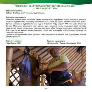 Төслийн хандивлагч
Ш.Норжинбат, “Делоитт Онч Аудит” ХХК
“МОНГОЛЫН СОЁЛ YOUTUBE СУВАГ” БОГИНО ХЭМЖЭЭНИЙ
ЦУВРАЛ ВИДЕО БҮТЭЭЛ
Төслийн зорилго
Соёлын биет бус өвийг таниулан сурталчилах.
Төслийн танилцуулга
Монголын соёлын биет бус өвийг цахим орчинд видео цувралаар гадаад дотоодын үзэгчдэд
таниулан сурталчилах зорилгоор “Монголын соёл Youtube суваг” төслийг санаачлан анхны
богино хэмжээний сурталчилгааны видео бүтээлийг “Гүрү медиа” ХХК-ийн уран бүтээлчид
бүтээж, Монголын уламжлалт исэг цагаан идээ айрагний соёл, уламжлалт ахуй, тоглоом
наадгай, зан үйлийг сурталчилан таниулах, хөхүүрийн айраг бэлдэж хэрэглэдэг уламжлалт арга,
ёсыг сэргээн хөгжүүлэх, өвлөн уламжлах, түгээн дэлгэрүүлэхийн ач холбогдлыг олон нийтэд
таниулан сурталчлав.
Цуврал видео бүтээлийн эхний дугаарыг “Айрганд шингэсэн бидний түүх” нэртэйгээр Youtube
дээр байршуулав.
Төслийн хамтрагч
“Гүрү Медиа” ХХК
37
 