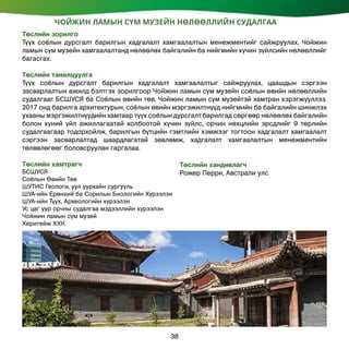 ЧОЙЖИН ЛАМЫН СҮМ МУЗЕЙН НӨЛӨӨЛЛИЙН СУДАЛГАА
Төслийн зорилго
Түүх соёлын дурсгалт барилгын хадгалалт хамгаалалтын менежментийг сайжруулах, Чойжин
ламын сүм музейн хамгаалалтанд нөлөөлөх байгалийн ба нийгмийн хүчин зүйлсийн нөлөөллийг
багасгах.
Төслийн танилцуулга
Түүх соёлын дурсгалт барилгын хадгалалт хамгаалалтыг сайжруулах, цаашдын сэргээн
засварлалтын ажилд бэлтгэх зорилгоор Чойжин ламын сүм музейн соёлын өвийн нөлөөллийн
судалгааг БСШУСЯ ба Соёлын өвийн төв, Чойжин ламын сүм музейтэй хамтран хэрэгжүүллээ.
2017 онд барилга архитектурын, соёлын өвийн мэргэжилтнүүд нийгмийн ба байгалийн шинжлэх
ухааны мэргэжилтнүүдийн хамтаар түүх соёлын дурсгалт барилгад сөргөөр нөлөөлөх байгалийн
болон хүний үйл ажиллагаатай холбоотой хүчин зүйлс, орчин нөхцлийн эрсдлийг 9 төрлийн
судалгаагаар тодорхойлж, барилгын бүтцийн гэмтлийн хэмжээг тогтоон хадгалалт хамгаалалт
сэргээн засварлалтад шаардлагатай зөвлөмж, хадгалалт хамгаалалтын менежментийн
төлөвлөгөөг боловсруулан гаргалаа.
Төслийн хамтрагч
БСШУСЯ
Соёлын Өвийн Төв
ШУТИС Геологи, уул уурхайн сургууль
ШУА-ийн Ерөнхий ба Сорилын Биологийн Хүрээлэн
ШУА-ийн Түүх, Археологийн хүрээлэн
Ус цаг уур орчны судалгаа мэдээллийн хүрээлэн
Чойжин ламын сүм музей
Херитейж ХХК
Төслийн хандивлагч
Рожер Перри, Австрали улс
38
 