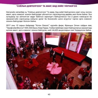 Хөгжлийн хөтөлбөр нь “Соёлын довтолгоон” Та амар, бид хийе! байгууллага хамт олны хүлээн
авалт, арга хэмжээг зохион байгуулдаг үйлчилгээг хэрэгжүүлээд дөрвөн жил болж байна. Энэ
хүгацаанд тус үйлчилгээг авдаг байнгын харилцагч байгууллагын тоо 2 дахин нэмэгдсэн ба
захиалагчийн хэрэгцээнд нийцсэн урлаг ба бизнесийн шинэ агуулгыг гарган арга хэмжээг
зохион байгуулдаг болсон байна.
2017 оны 12 сарын байдлаар “Хоган Ловэлс” хуулийн фирм, Францын Элчин сайдын яам,
“ОрифлэймМонгол”ХХК,ХАСБанк,НоваТерра, ГлобалШейперсзэрэгбайгууллагынзахиалгаар
хүлээн авалт, арга хэмжээг зохион байгуулж, нийт 44,425 ам.долларын санг бүрдүүлсэн байна.
“СОЁЛЫН ДОВТОЛГООН” ТА АМАР, БИД ХИЙЕ! ҮЙЛЧИЛГЭЭ
43
 