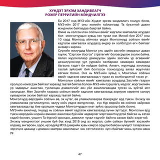 Би 2017 онд МУЗ-ийн Хүндэт эрхэм хандивлагч гишүүн болж,
МУЗ-ийн 2017 оны жилийн тайлангаар Та бүхэнтэй дахин
мэндчилж байгаадаа баяртай байна.
Өмнө нь хэлсэнчлэн соёлын өвийг хадгалж хамгаалах асуудал
бол монголчуудын хувьд нэн чухал юм. Миний бие 2017 оны
10 сард Монголд айлчлах үедээ Монголчууд соёлын өвийг
хадгалж хамгаалах асуудалд өндөр ач холбогдол өгч байгааг
анзаарч харсан.
Сүүлийн жилүүдэд Монгол улс эдийн засгийн хямралыг даван
туулж, “Сэргээн босгох” стратегийг боловсруулж эхэлж байна.
Аялал жуулчлалаар дамжуулан эдийн засгийн үр өгөөжийг
дээшлүүлснээр уул уурхайн салбараас хамаарах хамаарал
багасна гэдэгт би найдаж байна. Аялагч, жуулчдад зочлоход
таатай зүйлсийг бий болгосон тохиолдолд аялал жуулчлал
хөгжих болно. Энэ нь МУЗ-ийн хувьд ч, Монголын соёлын
өвийг хадгалж хамгаалахад ч чухал ач холбогдолтой гэсэн үг.
Монголын соёлын өвийг хамгаалах асуудалд Засгийн газрын
оролцоо нэмэгдэж байгааг харахад таатай байгаа боловч МУЗ-ийн туршлага, мэдлэг, мэргэжлийн
ур чадварыг ашиглан, туслалцаа дэмжлэгийг авч үйл ажиллагаандаа тусгах нь зүйтэй мэт
санагдсан. Мөн Засгийн газраас соёлын өвийг хадгалж хамгаалахад зориулж хөрөнгө санхүү
хуваарилж эхэлж байгааг харахад таатай байна.
Монголчууд өөрсдийн соёлын өв, эх нутаг, өв уламжлалаараа бахархдаг ард түмэн. Энэхүү өв
уламжлалаа үргэлжлүүлэн, залуу хойч үедээ өвлүүлсээр, хүн бүр өөрийн өв соёлоо хайрлаж
хамгаалахад гар бие оролцож чадвал Монголчуудын үнэт зүйлс оршсоор байх болно.
МУЗ-ийн ажилчид, гишүүд нь соёлын өвийг хадгалж хамгаалахад хүчин зүтгэдэг. Монголын ард
түмэн өөрсдийн нэрийн өмнөөс ажиллаж буй ийм чадварлаг мэргэжилтнүүдтэй байгаа нь азтай
хэдий боловч, уншигч Та бүхний оролцоо, дэмжлэг чухал гэдгийг байнга санаж байх хэрэгтэй.
Энэхүү мэндчилгээг уншиж буй бүх хүнд 2018 онд аз жаргал, сайн сайхан бүхнийг хүсэхийн
ялдамд, өнгөрсөн, одоо, ирээдүйд МУЗ-д өөрийн хувь нэмрээ оруулж байсан хүмүүст талархахын
зэрэгцээ цаашид ч дэмжин хамтран ажиллахыг чин сэтгэлээсээ хүсч байгааг минь хүлээн авна
уу.
ХҮНДЭТ ЭРХЭМ ХАНДИВЛАГЧ
РОЖЕР ПЕРРИГИЙН МЭНДЧИЛГЭЭ
47
 