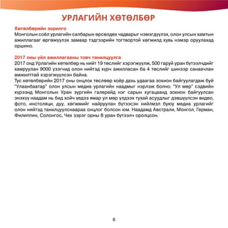 УРЛАГИЙН ХӨТӨЛБӨР
6
Хөтөлбөрийн зорилго
Монголын соёл урлагийн салбарын өрсөлдөх чадварыг нэмэгдүүлэх, олон улсын хамтын
ажиллагааг өргөжүүлэх замаар тэдгээрийн тогтвортой хөгжилд хувь нэмэр оруулахад
оршино.
2017 оны үйл ажиллагааны товч танилцуулга
2017 онд Урлагийн хөтөлбөр нь нийт 19 төслийг хэрэгжүүлж, 500 гаруй уран бүтээлчдийг
хамруулан 9000 үзэгчид олон нийтэд хүрч ажилласан ба 4 төслийг шинээр санаачлан
амжилттай хэрэгжүүлсэн байна.
Тус хөтөлбөрийн 2017 оны онцлох төслөөр хоёр дахь удаагаа зохион байгуулагдаж буй
“Улаанбаатар” олон улсын медиа урлагийн наадмыг нэрлэж болно. “Ул мөр” сэдвийн
хүрээнд Монголын Уран зургийн галерейд нэг сарын хугацаанд зохион байгуулсан
энэхүү наадам нь бид хойч үедээ ямар ул мөр үлдээх тухай асуудлыг дэвшүүлсэн видео,
фото, инстоляци, дуу, хөгжмийг найруулан бүтээсэн нийлмэл буюу медиа урлагийг
олон нийтэд танилцуулснаараа онцлог болсон юм. Наадамд Австрали, Монгол, Герман,
Филиппин, Солонгос, Чех зэрэг орны 8 уран бүтээлч оролцсон.
 