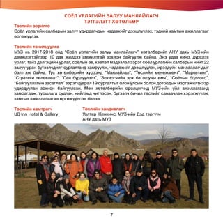 СОЁЛ УРЛАГИЙН ЗАЛУУ МАНЛАЙЛАГЧ
ТЭТГЭЛЭГТ ХӨТӨЛБӨР
Төслийн зорилго
Соёл урлагийн салбарын залуу удирдагчдын чадавхийг дээшлүүлэх, тэдний хамтын ажиллагааг
өргөжүүлэх.
Төслийн танилцуулга
МУЗ нь 2017-2018 онд “Соёл урлагийн залуу манлайлагч” хөтөлбөрийг АНУ дахь МУЗ-ийн
дэмжлэгтэйгээр 10 дах жилдээ амжилттай зохион байгуулж байна. Энэ удаа кино, дүрслэх
урлаг, тайз дэлгэцийн урлаг, соёлын өв, хэвлэл мэдээлэл зэрэг соёл урлагийн салбарын нийт 22
залуу уран бүтээлчдийг сургалтанд хамруулж, чадавхийг дээшлүүлэн, ирээдүйн манлайлагчдыг
бэлтгэж байна. Тус хөтөлбөрийн хүрээнд “Манлайлал”, “Төслийн менежмент”, “Маркетинг”,
“Стратеги төлөвлөлт”, “Сан бүрдүүлэлт”, “Зохиогчийн эрх ба оюуны өмч”, “Соёлын бодлого”,
“Байгууллагын засаглал” зэрэг цуврал 19 сургалтыг олон улсын болон дотоодын мэргэжилтнээр
удирдуулан зохион байгуулсан. Мөн хөтөлбөрийн оролцогчид МУЗ-ийн үйл ажиллагаанд
хамрагдаж, туршлага судлан, нийгэмд чиглэсэн, бүтээлч бичил төслийг санаачлан хэрэгжүүлж,
хамтын ажиллагаагаа өргөжүүлсэн билээ.
Төслийн хамтрагч
UB Inn Hotel & Gallery
Төслийн хандивлагч
Уолтер Женкинс, МУЗ-ийн Дэд тэргүүн
АНУ дахь МУЗ
7
 