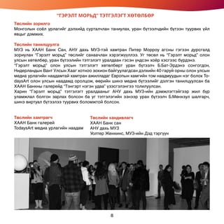 “ГЭРЭЛТ МОРЬД” ТЭТГЭЛЭГТ ХӨТӨЛБӨР
Төслийн зорилго
Монголын соёл урлагийг дэлхийд сурталчлан таниулах, уран бүтээлчдийн бүтээн туурвих үйл
явцыг дэмжих.
Төслийн танилцуулга
МУЗ нь ХААН Банк Сан, АНУ дахь МУЗ-тэй хамтран Питер Морроу агсны гэгээн дурсгалд
зориулан “Гэрэлт морьд” төслийг санаачлан хэрэгжүүллээ. Уг төсөл нь “Гэрэлт морьд” олон
улсын хөтөлбөр, уран бүтээлийн тэтгэлэгт уралдаан гэсэн үндсэн хоёр хэсгээс бүрдэнэ.
“Гэрэлт морьд“ олон улсын тэтгэлэгт хөтөлбөрт уран бүтээлч Б.Бат-Эрдэнэ сонгогдон,
Нидерландын Вант Улсын Хааг хотноо зохион байгуулагдсан дэлхийн 40 гаруй орны олон улсын
медиа урлагийн наадамтай хамтран ажилладаг Европын хамгийн том наадмуудын нэг болох To-
daysArt олон улсын наадамд оролцож, өөрийн шинэ медиа бүтээлийг дэлгэн танилцуулсан ба
ХААН Банкны галерейд “Тэнгэрт нэгэн удаа” үзэсгэлэнгээ толилуулсан.
Харин “Гэрэлт морьд” тэтгэлэгт уралдааныг АНУ дахь МУЗ-ийн дэмжлэгтэйгээр жил бүр
уламжлал болгон зарлах болсон ба уг тэтгэлэгийн эзнээр уран бүтээлч Б.Мөнхзул шалгарч,
шинэ виртуал бүтээлээ туурвих боломжтой болсон.
Төслийн хамтрагч
ХААН Банк галерей
TodaysArt медиа урлагийн наадам
Төслийн хандивлагч
ХААН Банк сан
АНУ дахь МУЗ
Уолтер Женкинс, МУЗ-ийн Дэд тэргүүн
8
 