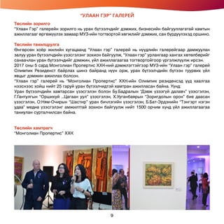 “УЛААН ГЭР” ГАЛЕРЕЙ
Төслийн зорилго
“Улаан Гэр” галерейн зорилго нь уран бүтээлчдийг дэмжих, бизнесийн байгууллагатай хамтын
ажиллагааг өргөжүүлэх замаар МУЗ-ийн тогтвортой хөгжлийг дэмжих, сан бүрдүүлэхэд оршино.
Төслийн танилцуулга
Өнгөрсөн хоёр жилийн хугацаанд “Улаан гэр” галерей нь нүүдлийн галерейгаар дамжуулан
залуу уран бүтээлчдийн үзэсгэлэнг зохион байгуулж, “Улаан гэр” урлангаар хангах хөтөлбөрийг
санаачлан уран бүтээлчдийг дэмжин, үйл ажиллагаагаа тогтвортойгоор үргэлжлүүлж ирсэн.
2017 оны 5 сард Монголиан Пропертис ХХК-ний дэмжлэгтэйгээр МУЗ-ийн “Улаан гэр” галерей
Олимпик Резиденст байрлах шинэ байранд нүүн орж, уран бүтээлчдийн бүтээн туурвих үйл
явцыг дэмжин ажиллах болсон.
“Улаан гэр” галерей нь “Монголиан Пропертис” ХХК-ийн Олимпик резиденсэд үүд хаалгаа
нээснээс хойш нийт 25 гаруй уран бүтээлчидтэй хамтран ажилласан байна. Үүнд:
Уран бүтээлчдийн хамтарсан үзэсгэлэн болон Бу.Бадралын “Дэвж үзээгүй далавч” үзэсгэлэн,
Г.Гантулгын “Оршихуй ...Цагаан уул” үзэсгэлэн, Х.Ууганбаярын “Зоригдолын орон” бие даасан
үзэсгэлэн, О.Ням-Очирын “Шастир” уран бичлэгийн үзэсгэлэн, Б.Бат-Эрдэнийн “Тэнгэрт нэгэн
удаа” медиа үзэсгэлэнг амжилттай зохион байгуулж нийт 1500 орчим хүнд үйл ажиллагаагаа
таниулан сурталчилсан байна.
Төслийн хамтрагч
“Монголиан Пропертис” ХХК
9
 