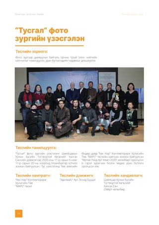 Монголын Урлагийн Зөвлөл Жилийн тайлан 2020
11
“Тусгал” фото
зургийн үзэсгэлэн
Төслийн зорилго:
Төслийн танилцуулга:
Фото зургаар дамжуулан байгаль орчны тухай олон нийтийн
ойлголтыг нэмэгдүүлэх, уран бүтээлчдийн чадавхыг дээшлүүлэх
“Тусгал” фото зургийн үзэсгэлэнг Швейцарын
Уулын Бүсийн Тогтвортой Хөгжлийг Хангах
Сангийн дэмжлэгээр 2020 оны 11-р сарын 6-наас
11-р сарын 20-ны хооронд Улаанбаатар хотноо
зохион байгуулсан. Тус үзэсгэлэнд Төв аймгийн
Өндөр довд “Хөх Нар” Контемпорари Урлагийн
Төв, “МАРС” төслийн хамтран зохион байгуулсан
“Өртөө Лэнд Арт Кемп 2020” хөтөлбөрт оролцсон
6 гэрэл зурагчин болон медиа уран бүтээлч
оролцсон юм.
Төслийн хамтрагч:
“Хөх Нар” Контемпорари
Урлагийн Төв
“МАРС” төсөл
Төслийн дэмжигч:
“Эделвайс” Арт Зочид Буудал
Төслийн хандивлагч:
Швейцар Уулын Бүсийн
Тогтвортой Хөгжлийг
Хангах Сан
СМАрт хөтөлбөр
 