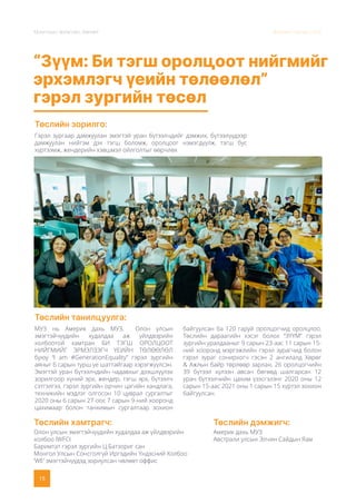 Монголын Урлагийн Зөвлөл Жилийн тайлан 2020
15
“Зүүм: Би тэгш оролцоот нийгмийг
эрхэмлэгч үеийн төлөөлөл”
гэрэл зургийн төсөл
Төслийн зорилго:
Төслийн танилцуулга:
Гэрэл зургаар дамжуулан эмэгтэй уран бүтээлчдийг дэмжих, бүтээлүүдээр
дамжуулан нийгэм дэх тэгш боломж, оролцоог нэмэгдүүлж, тэгш бус
хүртээмж, жендерийн хэвшмэл ойлголтыг өөрчлөх
МУЗ нь Америк дахь МУЗ, Олон улсын
эмэгтэйчүүдийн худалдаа аж үйлдвэрийн
холбоотой хамтран БИ ТЭГШ ОРОЛЦООТ
НИЙГМИЙГ ЭРМЭЛЗЭГЧ ҮЕИЙН ТӨЛӨӨЛӨЛ
буюу “I am #GenerationEquality” гэрэл зургийн
аяныг 6 сарын турш үе шаттайгаар хэрэгжүүлсэн.
Эмэгтэй уран бүтээлчдийн чадавхыг дээшлүүлэх
зорилгоор хүний эрх, жендер, тэгш эрх, бүтээлч
сэтгэлгээ, гэрэл зургийн орчин цагийн хандлага,
техникийн мэдлэг олгосон 10 цуврал сургалтыг
2020 оны 6 сарын 27-оос 7 сарын 9-ний хооронд
цахимаар болон танхимын сургалтаар зохион
байгуулсан ба 120 гаруй оролцогчид оролцлоо.
Төслийн дараагийн хэсэг болох “ЗҮҮМ” гэрэл
зургийн уралдааныг 9 сарын 23-аас 11 сарын 15-
ний хооронд мэргэжлийн гэрэл зурагчид болон
гэрэл зураг сонирхогч гэсэн 2 ангилалд Хөрөг
& Ажлын байр төрлөөр зарлан, 26 оролцогчийн
39 бүтээл хүлээн авсан бөгөөд шалгарсан 12
уран бүтээлчийн цахим үзэсгэлэнг 2020 оны 12
сарын 15-аас 2021 оны 1 сарын 15 хүртэл зохион
байгуулсан.
Төслийн дэмжигч:
Америк дахь МУЗ
Австрали улсын Элчин Сайдын Яам
Төслийн хамтрагч:
Олон улсын эмэгтэйчүүдийн худалдаа аж үйлдвэрийн
холбоо IWFCI
Баримтат гэрэл зургийн Ц.Батзориг сан
Монгол Улсын Сонсголгүй Иргэдийн Үндэсний Холбоо
‘WE’ эмэгтэйчүүдэд зориулсан чөлөөт оффис
 