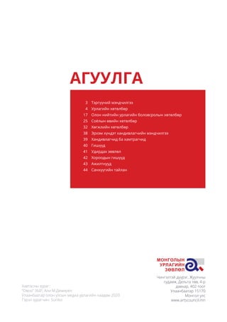 Чингэлтэй дүүрэг, Жуулчны
гудамж, Дельта төв, 4-р
давхар, 402 тоот
Улаанбаатар 15170
Монгол улс
www.artscouncil.mn
АГУУЛГА
Тэргүүний мэндчилгээ
Урлагийн хөтөлбөр
Олон нийтийн урлагийн боловсролын хөтөлбөр
Соёлын өвийн хөтөлбөр
Хөгжлийн хөтөлбөр
Эрхэм хүндэт хандивлагчийн мэндчилгээ
Хандивлагчид ба хамтрагчид
Гишүүд
Удирдах зөвлөл
Хороодын гишүүд
Ажилтнууд
Санхүүгийн тайлан
3
4
17
25
32
38
39
40
41
42
43
44
Хавтасны зураг:
“Овоо” 3600
, Али М.Демирел
Улаанбаатар олон улсын медиа урлагийн наадам 2020
Гэрэл зурагчин: Suniko
 