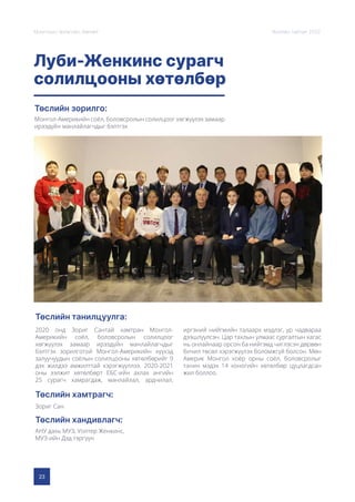 23
Монголын Урлагийн Зөвлөл Жилийн тайлан 2020
Луби-Женкинс сурагч
солилцооны хөтөлбөр
Төслийн зорилго:
Төслийн танилцуулга:
Төслийн хамтрагч:
Төслийн хандивлагч:
Монгол-Америкийн соёл, боловсролын солилцоог хөгжүүлэх замаар
ирээдүйн манлайлагчдыг бэлтгэх
2020 онд Зориг Сантай хамтран Монгол-
Америкийн соёл, боловсролын солилцоог
хөгжүүлэх замаар ирээдүйн манлайлагчдыг
бэлтгэх зорилготой Монгол-Америкийн хүүхэд
залуучуудын соёлын солилцооны хөтөлбөрийг 9
дэх жилдээ амжилттай хэрэгжүүллээ. 2020-2021
оны ээлжит хөтөлбөрт ЕБС-ийн ахлах ангийн
25 сурагч хамрагдаж, манлайлал, ардчилал,
иргэний нийгмийн талаарх мэдлэг, ур чадвараа
дээшлүүлсэн. Цар тахлын улмаас сургалтын хагас
нь онлайнаар орсон ба нийгэмд чиглэсэн дөрвөн
бичил төсөл хэрэгжүүлэх боломжгүй болсон. Мөн
Америк Монгол хоёр орны соёл, боловсролыг
танин мэдэх 14 хоногийн хөтөлбөр цуцлагдсан
жил боллоо.
Зориг Сан
АНУ дахь МУЗ, Уолтер Женкинс,
МУЗ-ийн Дэд тэргүүн
 