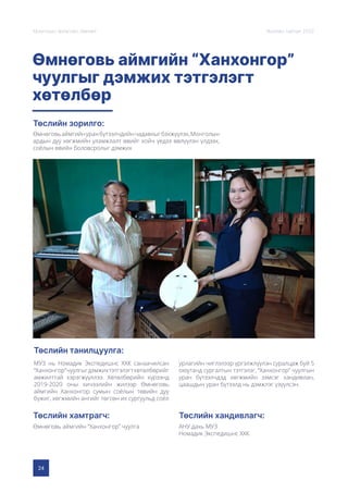 24
Монголын Урлагийн Зөвлөл Жилийн тайлан 2020
Өмнөговь аймгийн “Ханхонгор”
чуулгыг дэмжих тэтгэлэгт
хөтөлбөр
Төслийн зорилго:
Төслийн танилцуулга:
Төслийн хамтрагч: Төслийн хандивлагч:
Өмнөговьаймгийнуранбүтээлчдийнчадавхыгбэхжүүлэх,Монголын
ардын дуу хөгжмийн уламжлалт өвийг хойч үедээ өвлүүлэн үлдээх,
соёлын өвийн боловсролыг дэмжих
МУЗ нь Номадик Экспедишнс ХХК санаачилсан
“Ханхонгор”чуулгыгдэмжихтэтгэлэгтхөтөлбөрийг
амжилттай хэрэгжүүллээ. Хөтөлбөрийн хүрээнд
2019-2020 оны хичээлийн жилээр Өмнөговь
аймгийн Ханхонгор сумын соёлын төвийн дуу
бүжиг, хөгжмийн ангийг төгсөн их сургуульд соёл
урлагийн чиглэлээр үргэлжлүүлэн суралцаж буй 5
оюутанд сургалтын тэтгэлэг, “Ханхонгор” чуулгын
уран бүтээлчдэд хөгжмийн зэмсэг хандивлан,
цаашдын уран бүтээлд нь дэмжлэг үзүүлсэн.
Өмнөговь аймгийн “Ханхонгор” чуулга АНУ дахь МУЗ
Номадик Экспедишнс ХХК
 